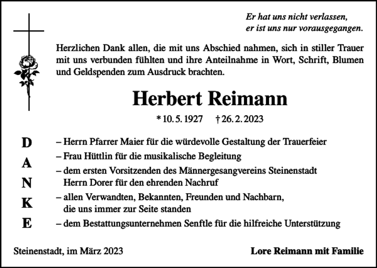 <p>Er hat uns nicht verlassen,<br />er ist uns nur vorausgegangen.</p><p>Herzlichen Dank allen, die mit uns Abschied nahmen, sich in stiller Trauer<br />mit uns verbunden fühlten und ihre Anteilnahme in Wort, Schrift, Blumen<br />und Geldspenden zum Ausdruck brachten.</p><p>Herbert Reimann<br />* 10. 5. 1927</p><p>D<br />A<br />N<br />K<br />E</p><p>† 26. 2. 2023</p><p>– Herrn Pfarrer Maier für die würdevolle Gestaltung der Trauerfeier<br />– Frau Hüttlin für die musikalische Begleitung<br />– dem ersten Vorsitzenden des Männergesangvereins Steinenstadt<br />Herrn Dorer für den ehrenden Nachruf<br />– allen Verwandten, Bekannten, Freunden und Nachbarn,<br />die uns immer zur Seite standen<br />– dem Bestattungsunternehmen Senftle für die hilfreiche Unterstützung</p><p>Steinenstadt, im März 2023</p><p>Lore Reimann mit Familie</p>