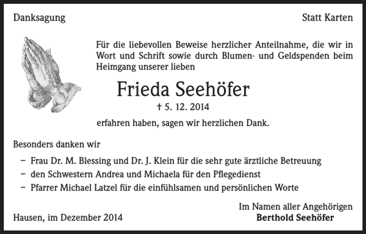 <p>Danksagung</p><p>Statt Karten<br />Für die liebevollen Beweise herzlicher Anteilnahme, die wir in<br />Wort und Schrift sowie durch Blumen- und Geldspenden beim<br />Heimgang unserer lieben</p><p>Frieda Seehöfer<br />† 5. 12. 2014</p><p>erfahren haben, sagen wir herzlichen Dank.<br />Besonders danken wir<br />– Frau Dr. M. Blessing und Dr. J. Klein für die sehr gute ärztliche Betreuung<br />– den Schwestern Andrea und Michaela für den Pflegedienst<br />– Pfarrer Michael Latzel für die einfühlsamen und persönlichen Worte<br />Hausen, im Dezember 2014</p><p>Im Namen aller Angehörigen<br />Berthold Seehöfer</p>