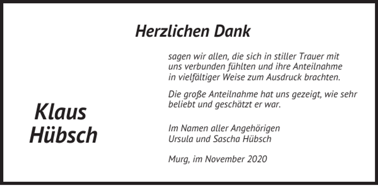<p>Herzlichen Dank<br />sagen wir allen, die sich in stiller Trauer mit<br />uns verbunden fühlten und ihre Anteilnahme<br />in vielfältiger Weise zum Ausdruck brachten.</p><p>Klaus<br />Hübsch</p><p>Die große Anteilnahme hat uns gezeigt, wie sehr<br />beliebt und geschätzt er war.<br />Im Namen aller Angehörigen<br />Ursula und Sascha Hübsch<br />Murg, im November 2020</p>