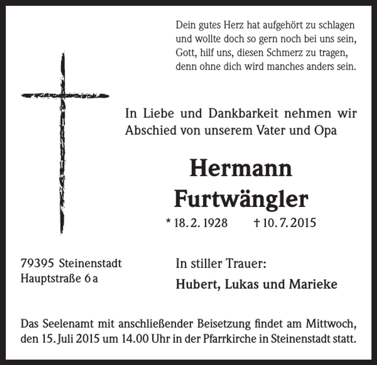 <p>Dein gutes Herz hat aufgehört zu schlagen<br />und wollte doch so gern noch bei uns sein,<br />Gott, hilf uns, diesen Schmerz zu tragen,<br />denn ohne dich wird manches anders sein.</p><p>In Liebe und Dankbarkeit nehmen wir<br />Abschied von unserem Vater und Opa</p><p>Hermann<br />Furtwängler<br />* 18. 2. 1928<br />79395 Steinenstadt<br />Hauptstraße 6 a</p><p>† 10. 7. 2015</p><p>In stiller Trauer:<br />Hubert, Lukas und Marieke</p><p>Das Seelenamt mit anschließender Beisetzung findet am Mittwoch,<br />den 15. Juli 2015 um 14.00 Uhr in der Pfarrkirche in Steinenstadt statt.</p>