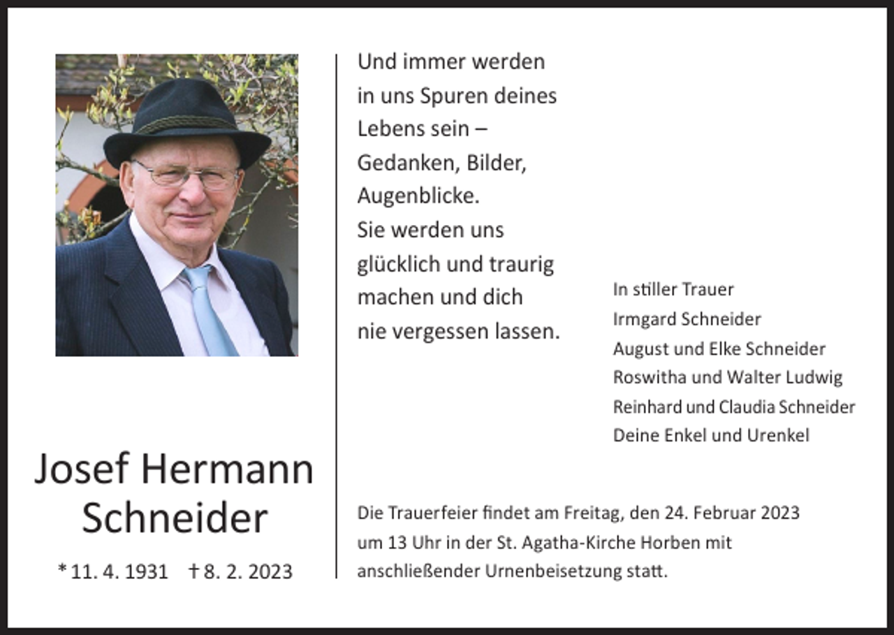 <p>Und immer werden<br />in uns Spuren deines<br />Lebens sein –<br />Gedanken, Bilder,<br />Augenblicke.<br />Sie werden uns<br />glücklich und traurig<br />machen und dich<br />nie vergessen lassen.</p><p>Josef Hermann<br />Schneider<br />* 11. 4. 1931 ⴕ 8. 2. 2023</p><p>In stiller Trauer<br />Irmgard Schneider<br />August und Elke Schneider<br />Roswitha und Walter Ludwig<br />Reinhard und Claudia Schneider<br />Deine Enkel und Urenkel</p><p>Die Trauerfeier findet am Freitag, den 24. Februar 2023<br />um 13 Uhr in der St. Agatha-Kirche Horben mit<br />anschließender Urnenbeisetzung statt.</p>