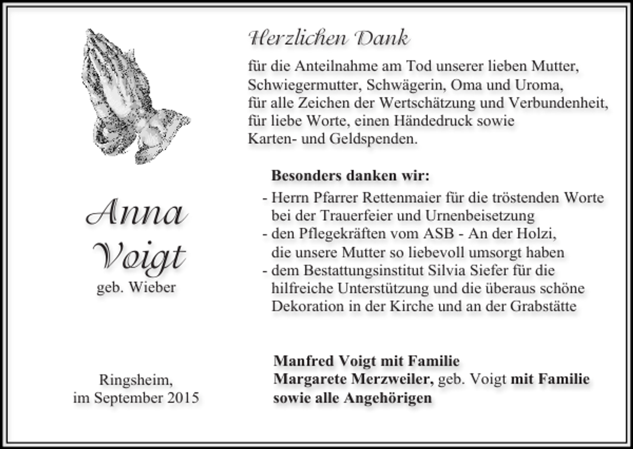 <p>Herzlichen Dank<br />für die Anteilnahme am Tod unserer lieben Mutter,<br />Schwiegermutter, Schwägerin, Oma und Uroma,<br />für alle Zeichen der Wertschätzung und Verbundenheit,<br />für liebe Worte, einen Händedruck sowie<br />Karten- und Geldspenden.</p><p>Anna<br />Voigt<br />geb. Wieber</p><p>Ringsheim,<br />im September 2015</p><p>Besonders danken wir:<br />- Herrn Pfarrer Rettenmaier für die tröstenden Worte<br />bei der Trauerfeier und Urnenbeisetzung<br />- den Pflegekräften vom ASB - An der Holzi,<br />die unsere Mutter so liebevoll umsorgt haben<br />- dem Bestattungsinstitut Silvia Siefer für die<br />hilfreiche Unterstützung und die überaus schöne<br />Dekoration in der Kirche und an der Grabstätte<br />Manfred Voigt mit Familie<br />Margarete Merzweiler, geb. Voigt mit Familie<br />sowie alle Angehörigen</p>