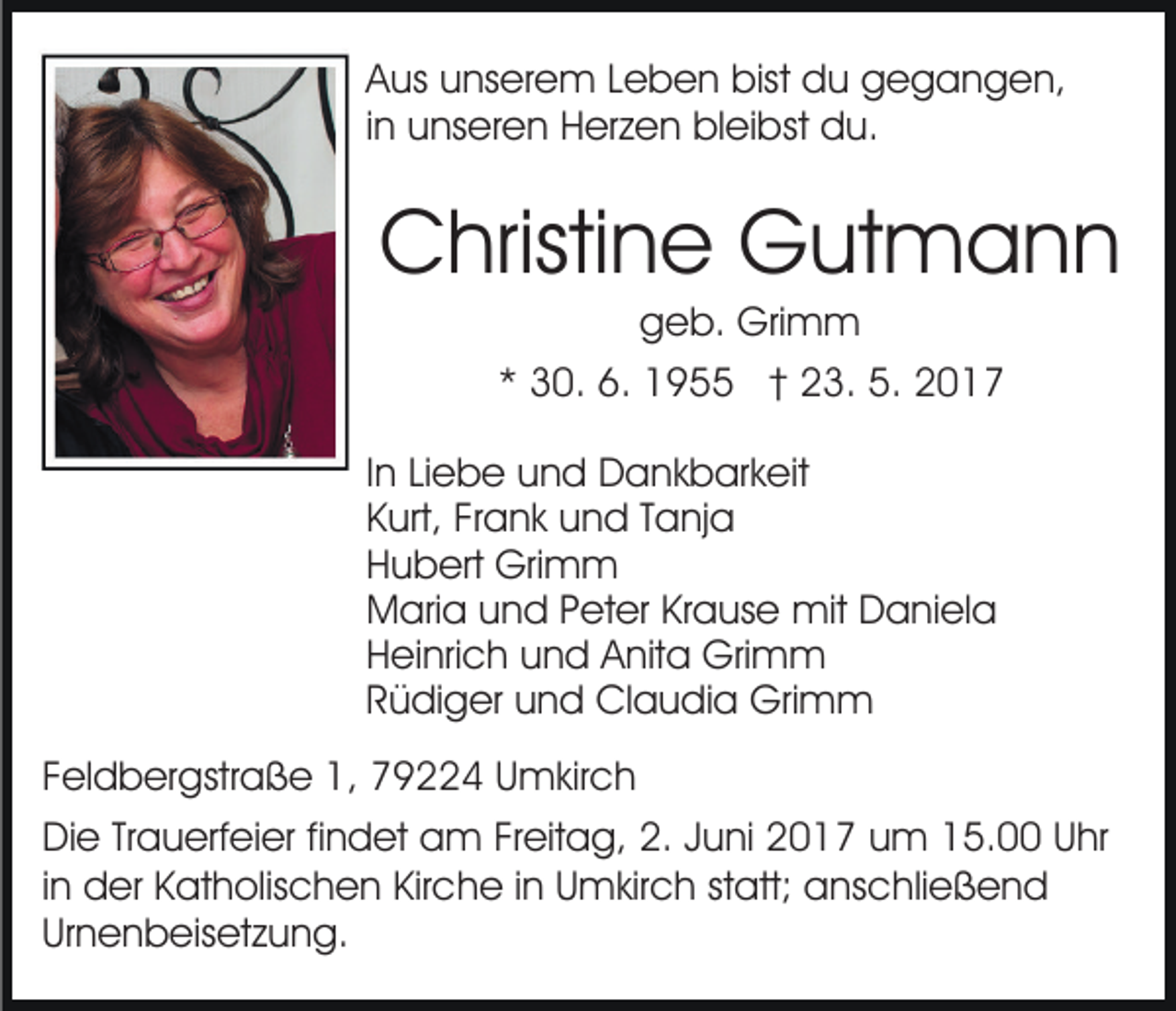 <p>Aus unserem Leben bist du gegangen,<br />in unseren Herzen bleibst du.</p><p>Christine Gutmann<br />geb. Grimm<br />* 30. 6. 1955 † 23. 5. 2017<br />In Liebe und Dankbarkeit<br />Kurt, Frank und Tanja<br />Hubert Grimm<br />Maria und Peter Krause mit Daniela<br />Heinrich und Anita Grimm<br />Rüdiger und Claudia Grimm<br />Feldbergstraße 1, 79224 Umkirch<br />Die Trauerfeier findet am Freitag, 2. Juni 2017 um 15.00 Uhr<br />in der Katholischen Kirche in Umkirch statt; anschließend<br />Urnenbeisetzung.</p>