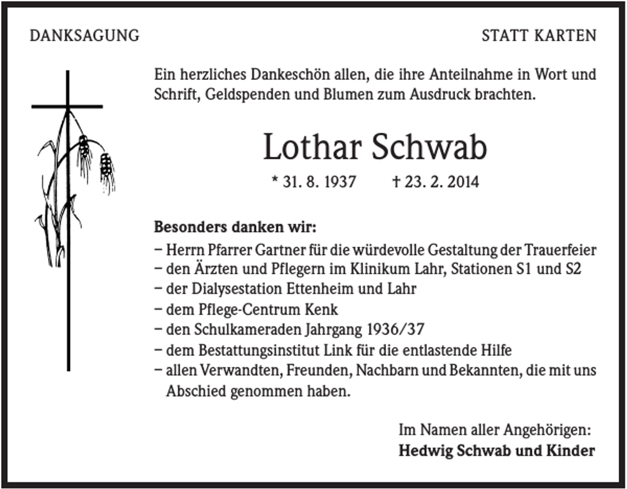 <p>DANKSAGUNG</p><p>STATT KARTEN<br />Ein herzliches Dankeschön allen, die ihre Anteilnahme in Wort und<br />Schrift, Geldspenden und Blumen zum Ausdruck brachten.</p><p>Lothar Schwab<br />* 31. 8. 1937</p><p>† 23. 2. 2014</p><p>Besonders danken wir:<br />– Herrn Pfarrer Gartner für die würdevolle Gestaltung der Trauerfeier<br />– den Ärzten und Pflegern im Klinikum Lahr, Stationen S1 und S2<br />– der Dialysestation Ettenheim und Lahr<br />– dem Pflege-Centrum Kenk<br />– den Schulkameraden Jahrgang 1936/37<br />– dem Bestattungsinstitut Link für die entlastende Hilfe<br />– allen Verwandten, Freunden, Nachbarn und Bekannten, die mit uns<br />Abschied genommen haben.<br />Im Namen aller Angehörigen:<br />Hedwig Schwab und Kinder</p>