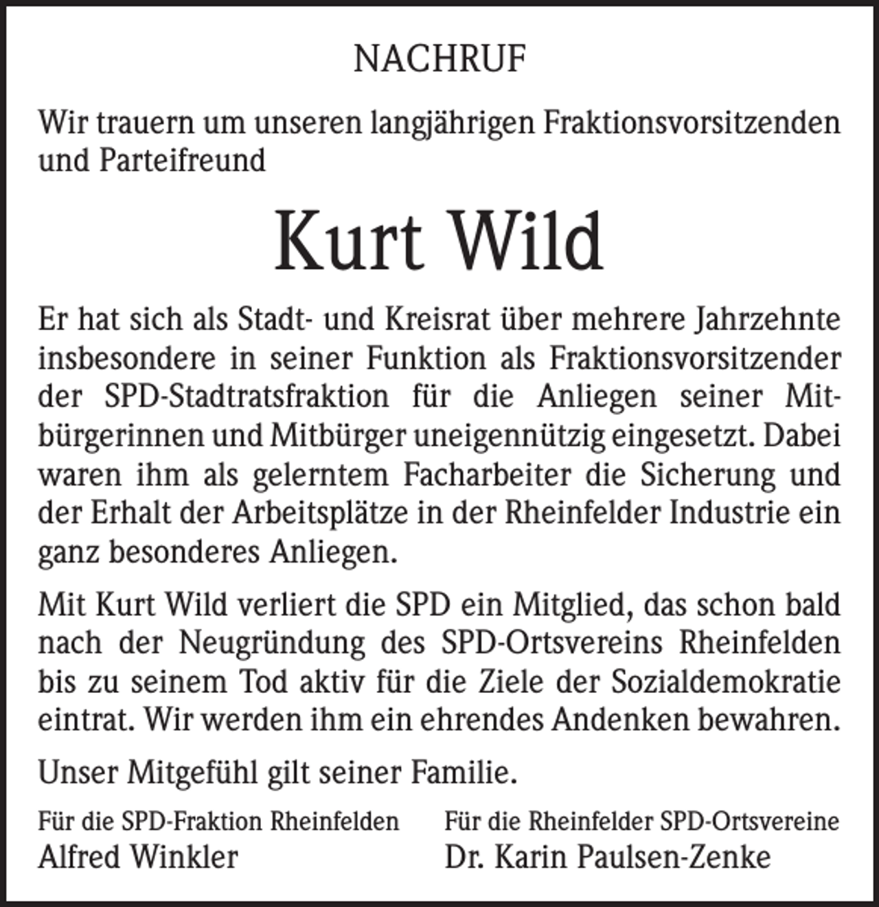 <p>NACHRUF<br />Wir trauern um unseren langjährigen Fraktionsvorsitzenden<br />und Parteifreund</p><p>Kurt Wild<br />Er hat sich als Stadt- und Kreisrat über mehrere Jahrzehnte<br />insbesondere in seiner Funktion als Fraktionsvorsitzender<br />der SPD-Stadtratsfraktion für die Anliegen seiner Mitbürgerinnen und Mitbürger uneigennützig eingesetzt. Dabei<br />waren ihm als gelerntem Facharbeiter die Sicherung und<br />der Erhalt der Arbeitsplätze in der Rheinfelder Industrie ein<br />ganz besonderes Anliegen.<br />Mit Kurt Wild verliert die SPD ein Mitglied, das schon bald<br />nach der Neugründung des SPD-Ortsvereins Rheinfelden<br />bis zu seinem Tod aktiv für die Ziele der Sozialdemokratie<br />eintrat. Wir werden ihm ein ehrendes Andenken bewahren.<br />Unser Mitgefühl gilt seiner Familie.<br />Für die SPD-Fraktion Rheinfelden</p><p>Für die Rheinfelder SPD-Ortsvereine</p><p>Alfred Winkler</p><p>Dr. Karin Paulsen-Zenke</p>