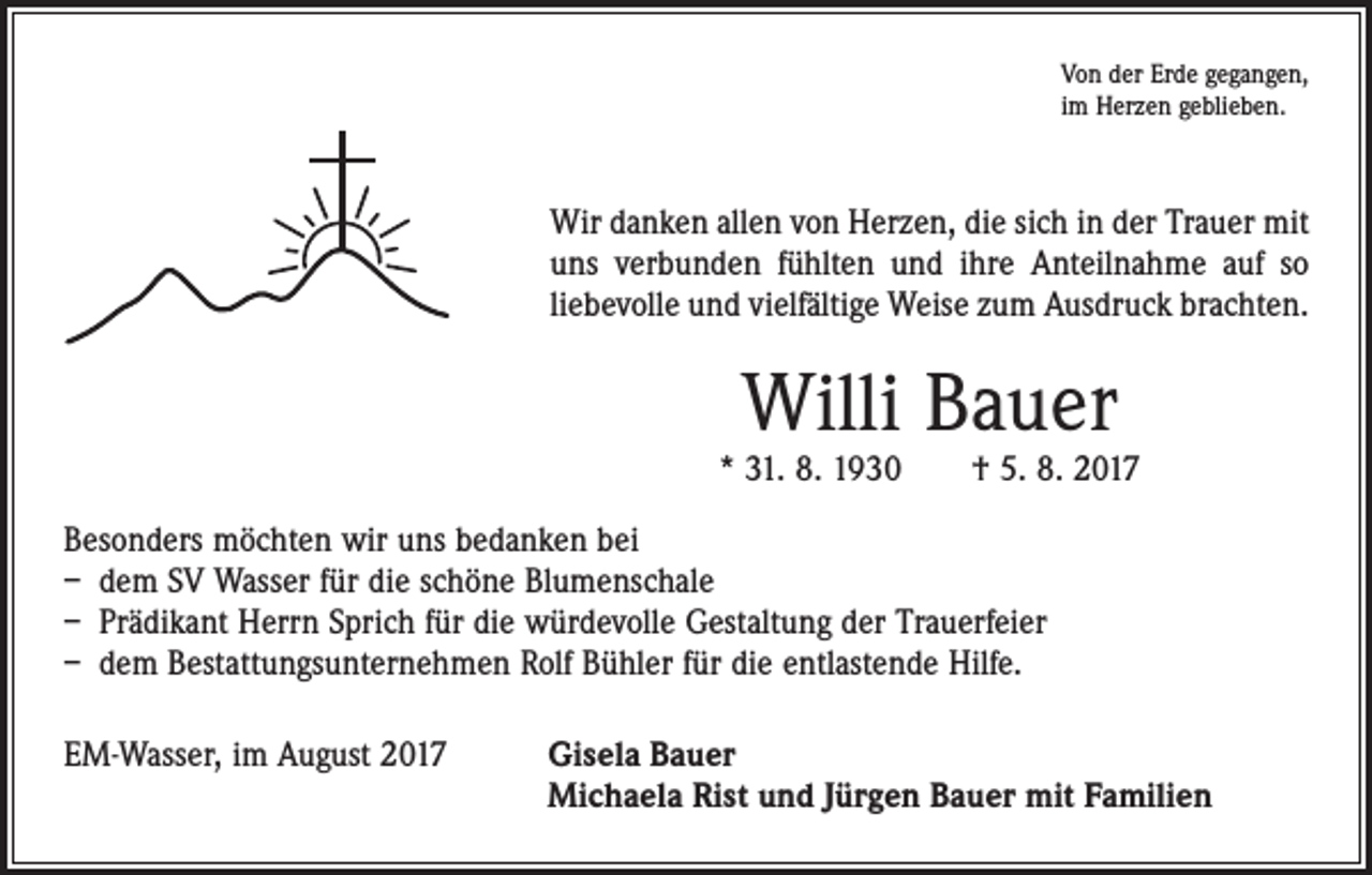 <p>Von der Erde gegangen,<br />im Herzen geblieben.</p><p>Wir danken allen von Herzen, die sich in der Trauer mit<br />uns verbunden fühlten und ihre Anteilnahme auf so<br />­liebevolle und vielfältige Weise zum Ausdruck brachten.</p><p>Willi Bauer</p><p>* 31. 8. 1930 † 5. 8. 2017<br />Besonders möchten wir uns bedanken bei<br />– dem SV Wasser für die schöne Blumenschale<br />– Prädikant Herrn Sprich für die würdevolle Gestaltung der Trauerfeier<br />– dem Bestattungsunternehmen Rolf Bühler für die entlastende Hilfe.<br />EM-Wasser, im August 2017</p><p>isela Bauer<br />G<br />Michaela Rist und Jürgen Bauer mit Familien</p>