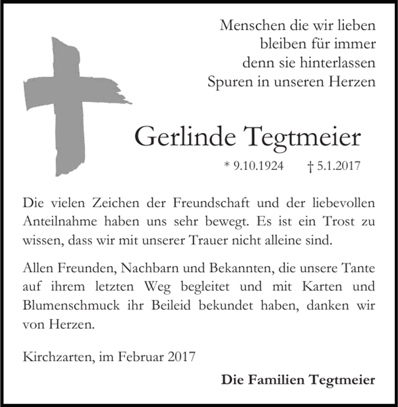 <p>Menschen die wir lieben<br />bleiben für immer<br />denn sie hinterlassen<br />Spuren in unseren Herzen</p><p>Gerlinde Tegtmeier<br />* 9.10.1924</p><p>† 5.1.2017</p><p>Die vielen Zeichen der Freundschaft und der liebevollen<br />Anteilnahme haben uns sehr bewegt. Es ist ein Trost zu<br />wissen, dass wir mit unserer Trauer nicht alleine sind.<br />Allen Freunden, Nachbarn und Bekannten, die unsere Tante<br />auf ihrem letzten Weg begleitet und mit Karten und<br />Blumenschmuck ihr Beileid bekundet haben, danken wir<br />von Herzen.<br />Kirchzarten, im Februar 2017<br />Die Familien Tegtmeier</p>
