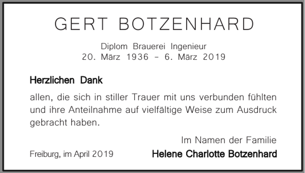 <p>GERT BOTZENHARD<br />Diplom Brauerei Ingenieur<br />20. März 1936 - 6. März 2019</p><p>Herzlichen Dank<br />allen, die sich in stiller Trauer mit uns verbunden fühlten<br />und ihre Anteilnahme auf vielfältige Weise zum Ausdruck<br />gebracht haben.<br />Im Namen der Familie<br />Helene Charlotte Botzenhard<br />Freiburg, im April 2019</p>
