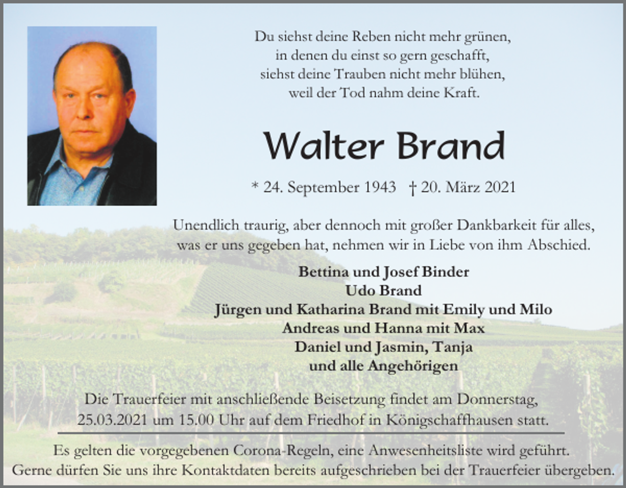 <p>Du siehst deine Reben nicht mehr grünen,<br />in denen du einst so gern geschafft,<br />siehst deine Trauben nicht mehr blühen,<br />weil der Tod nahm deine Kraft.</p><p>Walter Brand<br />* 24. September 1943 † 20. März 2021<br />Unendlich traurig, aber dennoch mit großer Dankbarkeit für alles,<br />was er uns gegeben hat, nehmen wir in Liebe von ihm Abschied.<br />Bettina und Josef Binder<br />Udo Brand<br />Jürgen und Katharina Brand mit Emily und Milo<br />Andreas und Hanna mit Max<br />Daniel und Jasmin, Tanja<br />und alle Angehörigen</p><p>Die Trauerfeier mit anschließende Beisetzung findet am Donnerstag,<br />25.03.2021 um 15.00 Uhr auf dem Friedhof in Königschaffhausen statt.<br />Es gelten die vorgegebenen Corona-Regeln, eine Anwesenheitsliste wird geführt.<br />Gerne dürfen Sie uns ihre Kontaktdaten bereits aufgeschrieben bei der Trauerfeier übergeben.</p>