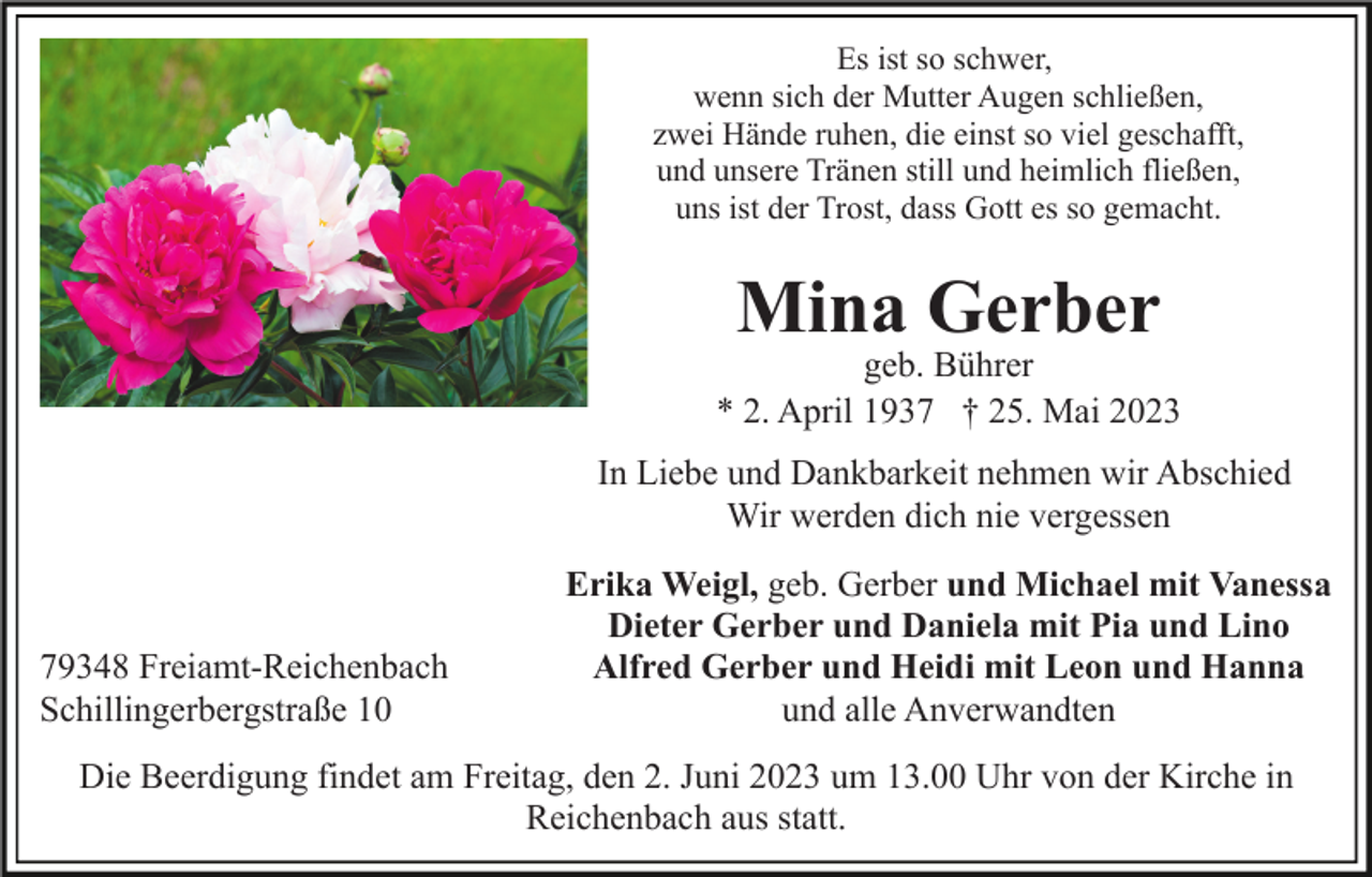<p>Es ist so schwer,<br />wenn sich der Mutter Augen schließen,<br />zwei Hände ruhen, die einst so viel geschafft,<br />und unsere Tränen still und heimlich fließen,<br />uns ist der Trost, dass Gott es so gemacht.</p><p>Mina Gerber</p><p>geb. Bührer<br />* 2. April 1937 † 25. Mai 2023<br />In Liebe und Dankbarkeit nehmen wir Abschied<br />Wir werden dich nie vergessen</p><p>79348 Freiamt-Reichenbach<br />Schillingerbergstraße 10</p><p>Erika Weigl, geb. Gerber und Michael mit Vanessa<br />Dieter Gerber und Daniela mit Pia und Lino<br />Alfred Gerber und Heidi mit Leon und Hanna<br />und alle Anverwandten</p><p>Die Beerdigung findet am Freitag, den 2. Juni 2023 um 13.00 Uhr von der Kirche in<br />Reichenbach aus statt.</p>