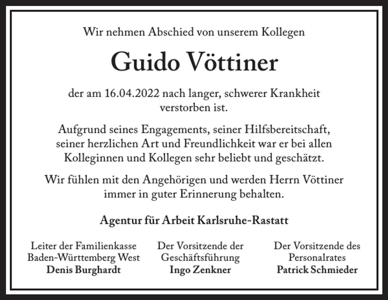 <p>Wir nehmen Abschied von unserem Kollegen</p><p>Guido Vöttiner</p><p>der am 16.04.2022 nach langer, schwerer Krankheit<br />verstorben ist.<br />Aufgrund seines Engagements, seiner Hilfsbereitschaft,<br />seiner herzlichen Art und Freundlichkeit war er bei allen<br />Kolleginnen und Kollegen sehr beliebt und geschätzt.<br />Wir fühlen mit den Angehörigen und werden Herrn Vöttiner<br />immer in guter Erinnerung behalten.<br />Agentur für Arbeit Karlsruhe-Rastatt<br />Leiter der Familienkasse<br />Baden-Württemberg West<br />Denis Burghardt</p><p>Der Vorsitzende der<br />Geschäftsführung<br />Ingo Zenkner</p><p>Der Vorsitzende des<br />Personalrates<br />Patrick Schmieder</p>
