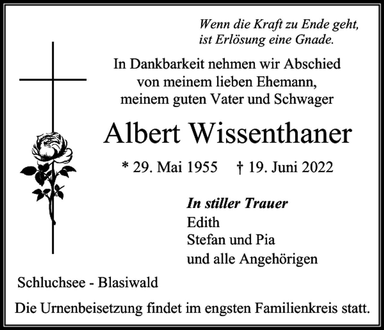 <p>Wenn die Kraft zu Ende geht,<br />ist Erlösung eine Gnade.</p><p>In Dankbarkeit nehmen wir Abschied<br />von meinem lieben Ehemann,<br />meinem guten Vater und Schwager</p><p>Albert Wissenthaner<br />* 29. Mai 1955</p><p>† 19. Juni 2022</p><p>In stiller Trauer<br />Edith<br />Stefan und Pia<br />und alle Angehörigen<br />Schluchsee - Blasiwald<br />Die Urnenbeisetzung findet im engsten Familienkreis statt.</p>