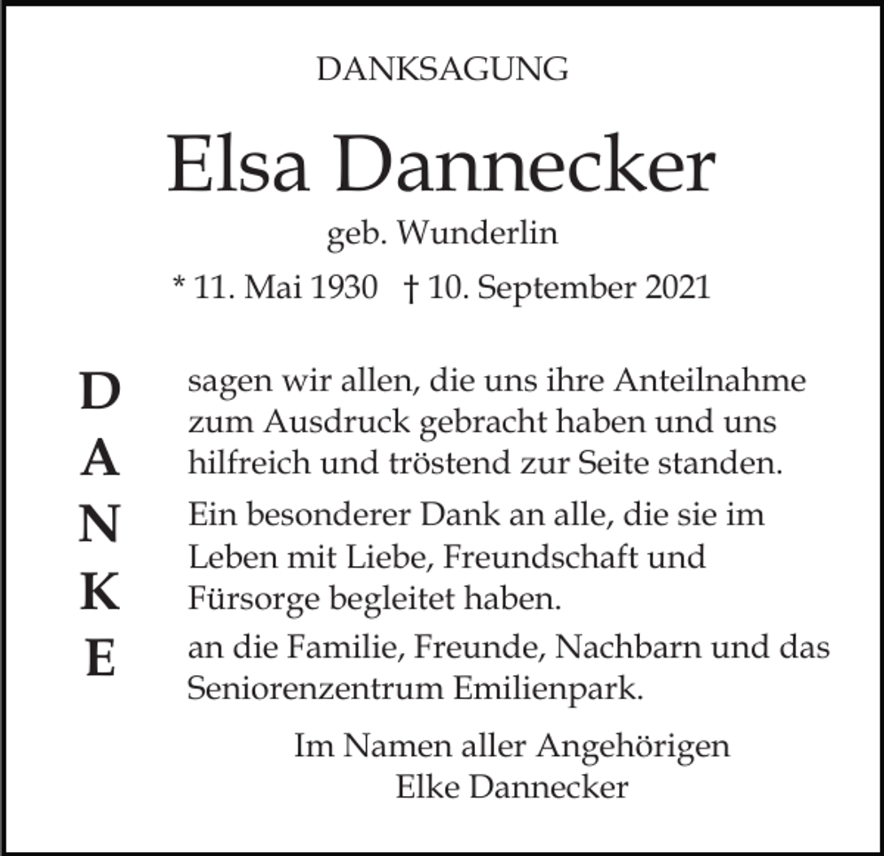 <p>DANKSAGUNG</p><p>Elsa Dannecker<br />geb. Wunderlin<br />* 11. Mai 1930 † 10. September 2021</p><p>D<br />A<br />N<br />K<br />E</p><p>sagen wir allen, die uns ihre Anteilnahme<br />zum Ausdruck gebracht haben und uns<br />hilfreich und tröstend zur Seite standen.<br />Ein besonderer Dank an alle, die sie im<br />Leben mit Liebe, Freundschaft und<br />Fürsorge begleitet haben.<br />an die Familie, Freunde, Nachbarn und das<br />Seniorenzentrum Emilienpark.<br />Im Namen aller Angehörigen<br />Elke Dannecker</p>