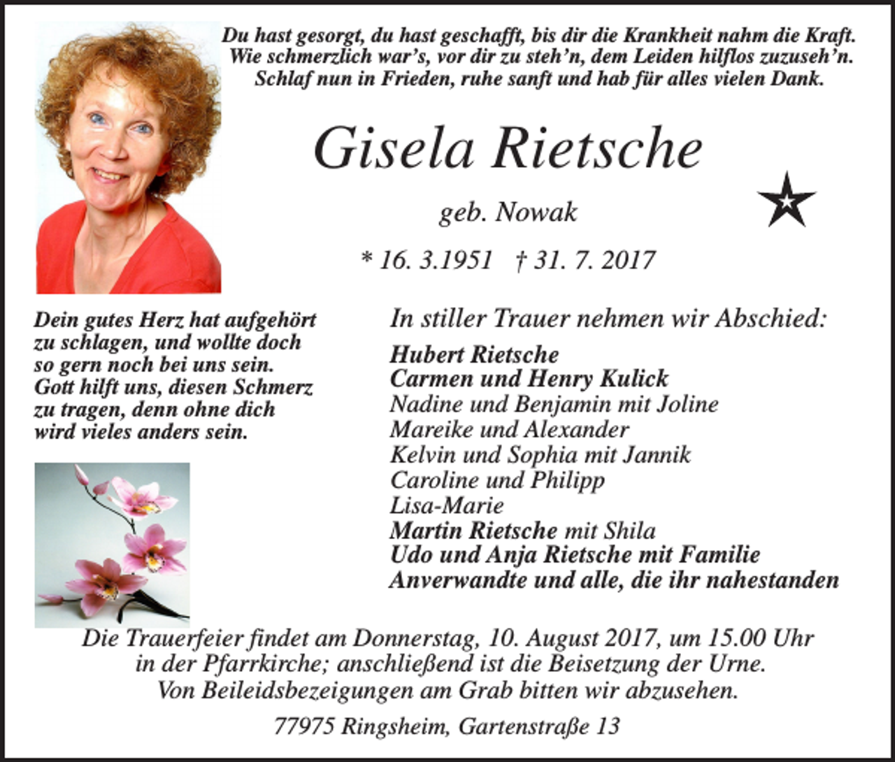 <p>Du hast gesorgt, du hast geschafft, bis dir die Krankheit nahm die Kraft.<br />Wie schmerzlich war’s, vor dir zu steh’n, dem Leiden hilflos zuzuseh’n.<br />Schlaf nun in Frieden, ruhe sanft und hab für alles vielen Dank.</p><p>Gisela Rietsche<br />geb. Nowak<br />* 16. 3.1951 † 31. 7. 2017<br />Dein gutes Herz hat aufgehört<br />zu schlagen, und wollte doch<br />so gern noch bei uns sein.<br />Gott hilft uns, diesen Schmerz<br />zu tragen, denn ohne dich<br />wird vieles anders sein.</p><p>In stiller Trauer nehmen wir Abschied:<br />Hubert Rietsche<br />Carmen und Henry Kulick<br />Nadine und Benjamin mit Joline<br />Mareike und Alexander<br />Kelvin und Sophia mit Jannik<br />Caroline und Philipp<br />Lisa-Marie<br />Martin Rietsche mit Shila<br />Udo und Anja Rietsche mit Familie<br />Anverwandte und alle, die ihr nahestanden</p><p>Die Trauerfeier findet am Donnerstag, 10. August 2017, um 15.00 Uhr<br />in der Pfarrkirche; anschließend ist die Beisetzung der Urne.<br />Von Beileidsbezeigungen am Grab bitten wir abzusehen.<br />77975 Ringsheim, Gartenstraße 13</p>