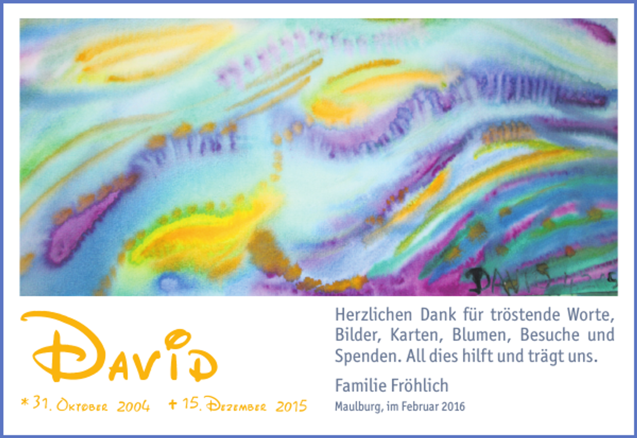 <p>David<br />* 31. Oktober 2004</p><p>15.Dezember 2015</p><p>Herzlichen Dank für tröstende Worte,<br />Bilder, Karten, Blumen, Besuche und<br />Spenden. All dies hilft und trägt uns.<br />Familie Fröhlich<br />Maulburg, im Februar 2016</p>