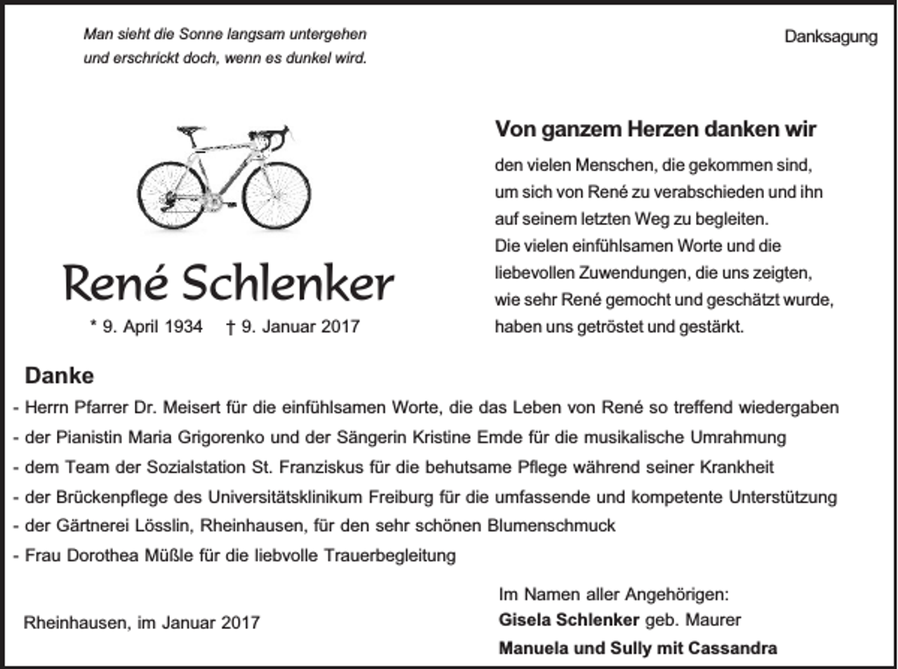 <p>Man sieht die Sonne langsam untergehen<br />und erschrickt doch, wenn es dunkel wird.</p><p>Danksagung</p><p>Von ganzem Herzen danken wir</p><p>René Schlenker<br />* 9. April 1934 † 9. Januar 2017</p><p>Danke</p><p>den vielen Menschen, die gekommen sind,<br />um sich von René zu verabschieden und ihn<br />auf seinem letzten Weg zu begleiten.<br />Die vielen einfühlsamen Worte und die<br />liebevollen Zuwendungen, die uns zeigten,<br />wie sehr René gemocht und geschätzt wurde,<br />haben uns getröstet und gestärkt.</p><p>- Herrn Pfarrer Dr. Meisert für die einfühlsamen Worte, die das Leben von René so treffend wiedergaben<br />- der Pianistin Maria Grigorenko und der Sängerin Kristine Emde für die musikalische Umrahmung<br />- dem Team der Sozialstation St. Franziskus für die behutsame Pflege während seiner Krankheit<br />- der Brückenpflege des Universitätsklinikum Freiburg für die umfassende und kompetente Unterstützung<br />- der Gärtnerei Lösslin, Rheinhausen, für den sehr schönen Blumenschmuck<br />- Frau Dorothea Müßle für die liebvolle Trauerbegleitung<br />Im Namen aller Angehörigen:<br />Gisela Schlenker geb. Maurer<br />Rheinhausen, im Januar 2017<br />Manuela und Sully mit Cassandra</p>