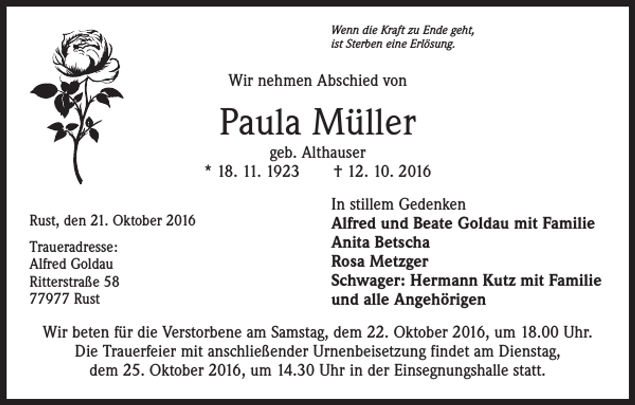 <p>Wenn die Kraft zu Ende geht,<br />ist Sterben eine Erlösung.</p><p>Wir nehmen Abschied von</p><p>Paula Müller</p><p>geb. Althauser<br />* 18. 11. 1923 † 12. 10. 2016<br />Rust, den 21. Oktober 2016<br />Traueradresse:<br />Alfred Goldau<br />Ritterstraße 58<br />77977 Rust</p><p>In stillem Gedenken<br />Alfred und Beate Goldau mit Familie<br />Anita Betscha<br />Rosa Metzger<br />Schwager: Hermann Kutz mit Familie<br />und alle Angehörigen</p><p>Wir beten für die Verstorbene am Samstag, dem 22. Oktober 2016, um 18.00 Uhr.<br />Die Trauerfeier mit anschließender Urnenbeisetzung findet am Dienstag,<br />dem 25. Oktober 2016, um 14.30 Uhr in der Einsegnungshalle statt.</p>