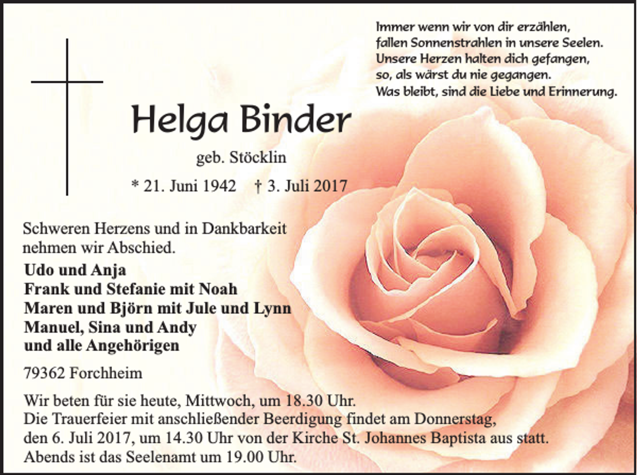<p>HHelga<br />el g a BiBinder<br />n d er</p><p>I m m e r wenn<br />Immer<br />w e n n wir<br />wi r von<br />v o n dir<br />di r erzählen,<br />e r z ä hl e n,<br />ffallen<br />all e n Sonnenstrahlen<br />S o n n e n st r a hl e n iinn unsere<br />u n s e re Seelen.<br />S e el e n.<br />UUnsere<br />n s e r e Herzen<br />H e r z e n halten<br />h alt e n dich<br />di c h gefangen,<br />g ef a n g e n,<br />sso,<br />o , als<br />al s wärst<br />w ä r st du<br />d u nie<br />ni e gegangen.<br />g e g a n g e n.<br />W a s blbleibt,<br />ei bt, sisind<br />n d di<br />e LiLiebe<br />e b e und<br />u n d EErinnerung.<br />ri n n e r u n g.<br />Was<br />die</p><p>ggeb.<br />e b. Stöcklin<br />St ö c kli n</p><p>** 21.<br />2 1. JJuni<br />u ni 11</p><p>††</p><p>3.<br />3. JJuli<br />uli 22</p><p>S c h w er e n Herzens<br />Schweren<br />H er z e ns uund<br />n d iin<br />n Dankbarkeit<br />D a n k b ar k eit<br />nnehmen<br />e h m e n wir<br />wir AAbschied.<br />bs c hi e d.<br />UUdo<br />d o uund<br />n d Anja<br />A nj a<br />Frank<br />Stefanie<br />F r a n k uund<br />n d St<br />ef a ni e mit<br />mit Noah<br />Noah<br />Maren<br />M a r e n und<br />u n d Björn<br />Bj ö r n mit<br />mit Jule<br />J ul e und<br />u n d Lynn<br />Ly n n<br />Manuel,<br />M a n u el, SiSina<br />n a u und<br />n d AAndy<br />ndy<br />und<br />alle<br />u n d all<br />e AAngehörigen<br />n g e h ö ri g e n<br />779362<br />9 3 6 2 Forchheim<br />F o rc h h e im<br />WWir<br />ir beten<br />be te n ffür<br />ü r sie<br />sie heute,<br />h e u te , Mittwoch,<br />Mittw o c h , um<br />um 118.30<br />8 .3 0 Uhr.<br />U h r.<br />Die<br />D ie Trauerfeier<br />T ra u e rfe ie r mit<br />mit anschließender<br />an sc h lie ß e n d e r Beerdigung<br />Be e rd ig u n g ffindet<br />in d e t am<br />am DDonnerstag,<br />o n n e rsta g ,<br />den<br />statt.<br />d e n 66.. Juli<br />Ju li 2017,<br />20 1 7 , um<br />um 114.30<br />4 .3 0 Uhr<br />U h r von<br />vo n dder<br />e r Kirche<br />Kirc h e St.<br />S t. Johannes<br />Jo h a n n e s Baptista<br />Ba p tista aaus<br />u s sta<br />tt.<br />ist das<br />AAbends<br />b e n d s ist<br />da s Seelenamt<br />Se e le n a m t um<br />um 119.00<br />9 . Uhr.<br />U h r.</p>