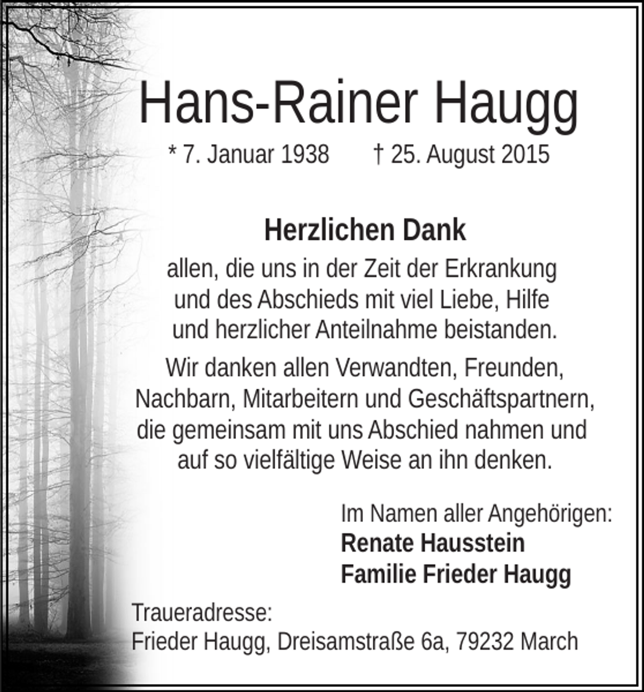 <p>Hans-Rainer Haugg<br />* 7. Januar 1938</p><p>† 25. August 2015</p><p>Herzlichen Dank<br />allen, die uns in der Zeit der Erkrankung<br />und des Abschieds mit viel Liebe, Hilfe<br />und herzlicher Anteilnahme beistanden.<br />Wir danken allen Verwandten, Freunden,<br />Nachbarn, Mitarbeitern und Geschäftspartnern,<br />die gemeinsam mit uns Abschied nahmen und<br />auf so vielfältige Weise an ihn denken.<br />Im Namen aller Angehörigen:<br />Renate Hausstein<br />Familie Frieder Haugg<br />Traueradresse:<br />Frieder Haugg, Dreisamstraße 6a, 79232 March</p>