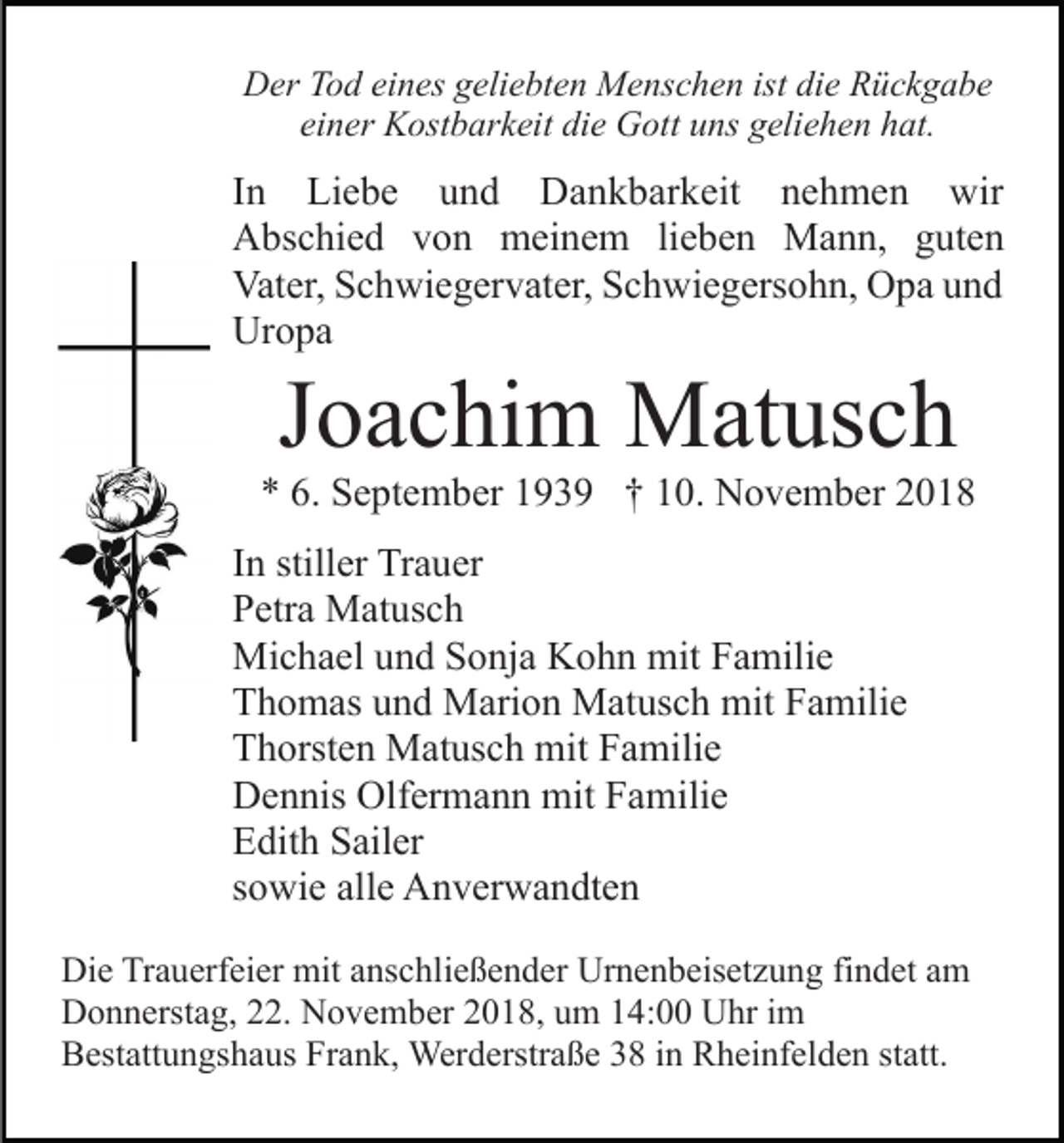 <p>Der Tod eines geliebten Menschen ist die Rückgabe<br />einer Kostbarkeit die Gott uns geliehen hat.</p><p>In Liebe und Dankbarkeit nehmen wir<br />Abschied von meinem lieben Mann, guten<br />Vater, Schwiegervater, Schwiegersohn, Opa und<br />Uropa</p><p>Joachim Matusch<br />* 6. September 1939 † 10. November 2018<br />In stiller Trauer<br />Petra Matusch<br />Michael und Sonja Kohn mit Familie<br />Thomas und Marion Matusch mit Familie<br />Thorsten Matusch mit Familie<br />Dennis Olfermann mit Familie<br />Edith Sailer<br />sowie alle Anverwandten<br />Die Trauerfeier mit anschließender Urnenbeisetzung findet am<br />Donnerstag, 22. November 2018, um 14:00 Uhr im<br />Bestattungshaus Frank, Werderstraße 38 in Rheinfelden statt.</p>