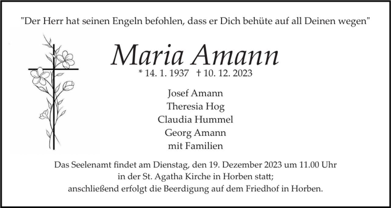 <p>"Der Herr hat seinen Engeln befohlen, dass er Dich behüte auf all Deinen wegen"</p><p>Maria Amann<br />* 14. 1. 1937 † 10. 12. 2023<br />Josef Amann<br />Theresia Hog<br />Claudia Hummel<br />Georg Amann<br />mit Familien<br />Das Seelenamt ﬁndet am Dienstag, den 19. Dezember 2023 um 11.00 Uhr<br />in der St. Agatha Kirche in Horben sta�;<br />anschließend erfolgt die Beerdigung auf dem Friedhof in Horben.</p>