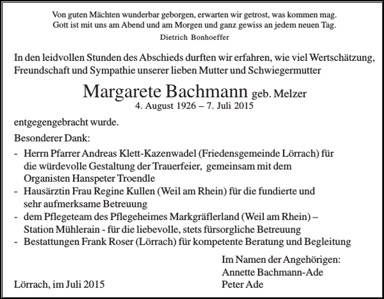 <p>Von guten Mächten wunderbar geborgen, erwarten wir getrost, was kommen mag.<br />Gott ist mit uns am Abend und am Morgen und ganz gewiss an jedem neuen Tag.<br />Dietrich Bonhoeffer</p><p>In den leidvollen Stunden des Abschieds durften wir erfahren, wie viel Wertschätzung,<br />Freundschaft und Sympathie unserer lieben Mutter und Schwiegermutter</p><p>Margarete Bachmann geb. Melzer<br />4. August 1926 – 7. Juli 2015</p><p>entgegengebracht wurde.<br />Besonderer Dank:<br />- Herrn Pfarrer Andreas Klett-Kazenwadel (Friedensgemeinde Lörrach) für<br />die würdevolle Gestaltung der Trauerfeier, gemeinsam mit dem<br />Organisten Hanspeter Troendle<br />- Hausärztin Frau Regine Kullen (Weil am Rhein) für die fundierte und<br />sehr aufmerksame Betreuung<br />- dem Pflegeteam des Pflegeheimes Markgräflerland (Weil am Rhein) –<br />Station Mühlerain - für die liebevolle, stets fürsorgliche Betreuung<br />- Bestattungen Frank Roser (Lörrach) für kompetente Beratung und Begleitung</p><p>Lörrach, im Juli 2015</p><p>Im Namen der Angehörigen:<br />Annette Bachmann-Ade<br />Peter Ade</p>