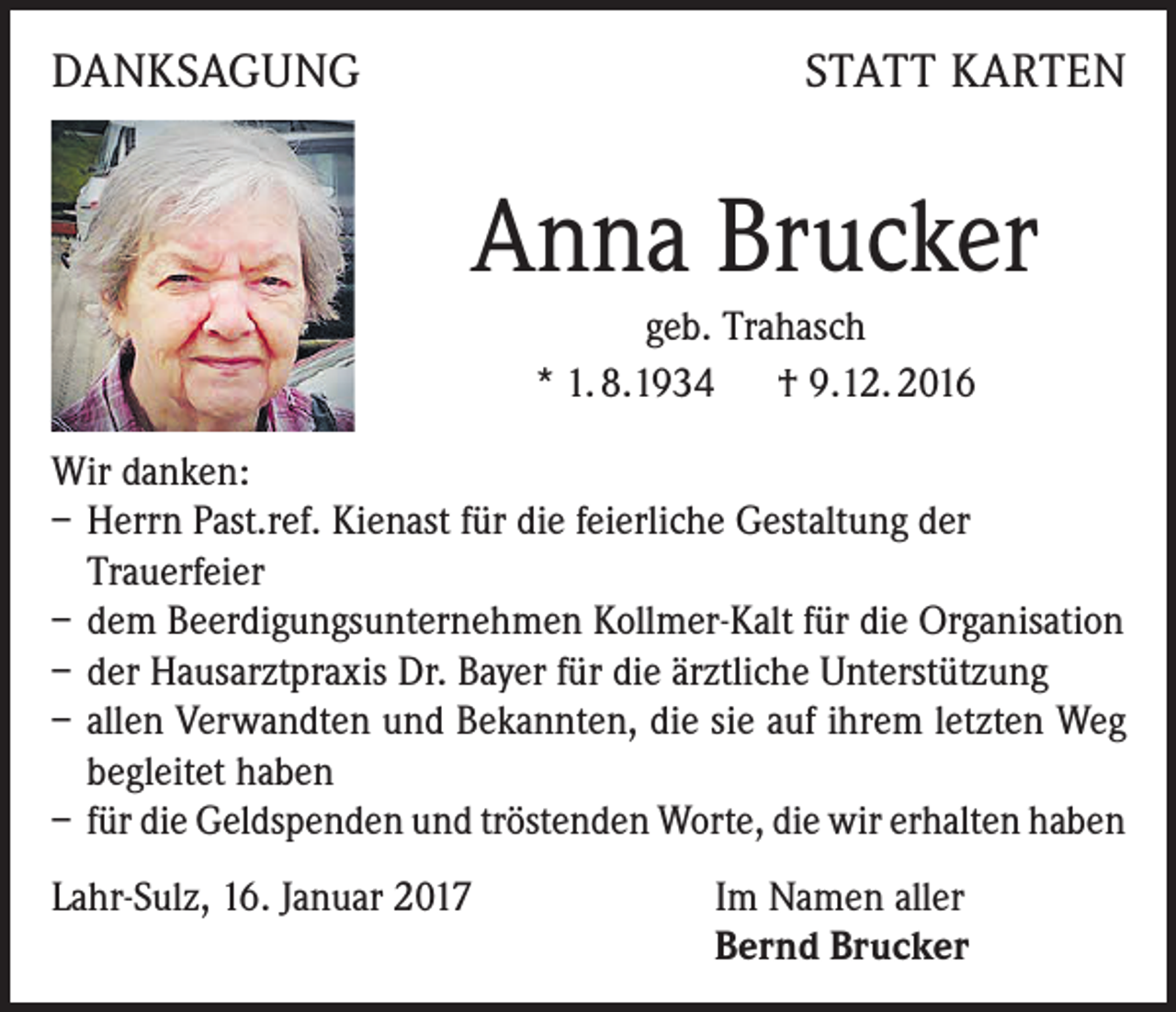 <p>DANKSAGUNG</p><p>STATT KARTEN</p><p>Anna Brucker<br />geb. Trahasch<br />* 1. 8.1934 † 9.12. 2016<br />Wir danken:<br />– Herrn Past.ref. Kienast für die feierliche Gestaltung der<br />Trauerfeier<br />– dem Beerdigungsunternehmen Kollmer-Kalt für die Organisation<br />– der Hausarztpraxis Dr. Bayer für die ärztliche Unterstützung<br />– allen Verwandten und Bekannten, die sie auf ihrem letzten Weg<br />begleitet haben<br />– für die Geldspenden und tröstenden Worte, die wir erhalten haben<br />Lahr-Sulz, 16. Januar 2017 Im Namen aller<br />Bernd Brucker</p>