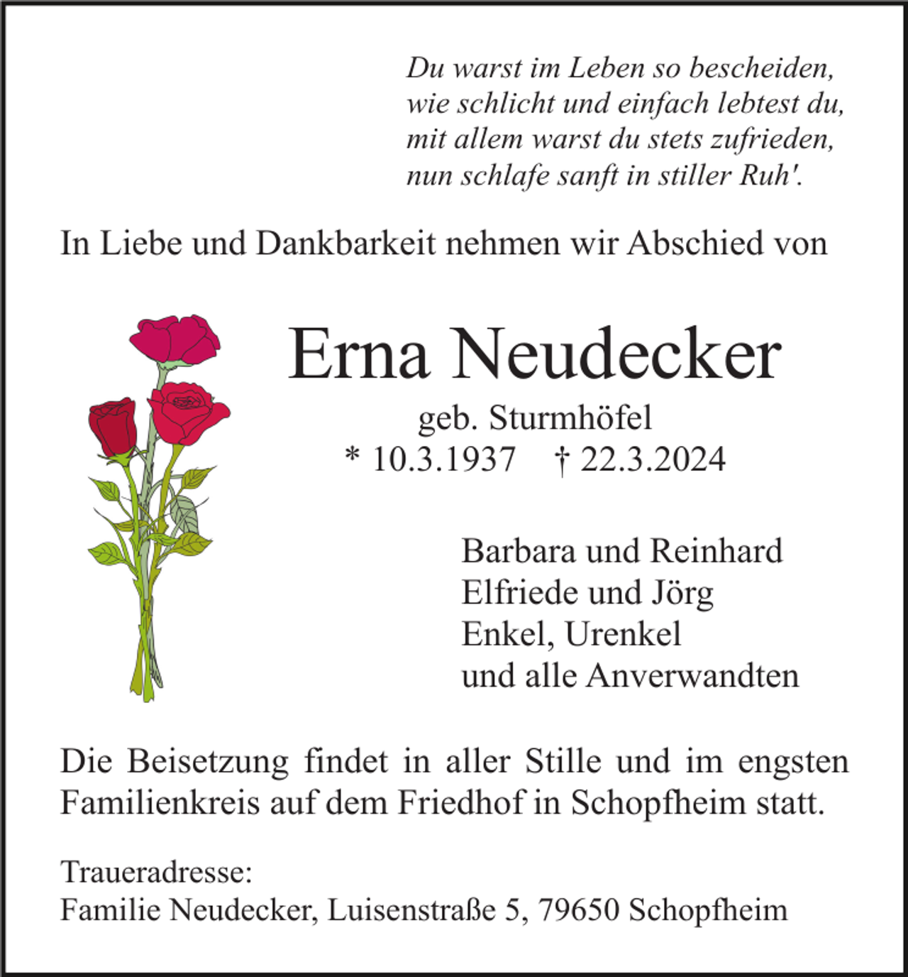 <p>Du warst im Leben so bescheiden,<br />wie schlicht und einfach lebtest du,<br />mit allem warst du stets zufrieden,<br />nun schlafe sanft in stiller Ruh'.</p><p>In Liebe und Dankbarkeit nehmen wir Abschied von</p><p>Erna Neudecker<br />geb. Sturmhöfel<br />* 10.3.1937 † 22.3.2024<br />Barbara und Reinhard<br />Elfriede und Jörg<br />Enkel, Urenkel<br />und alle Anverwandten<br />Die Beisetzung findet in aller Stille und im engsten<br />Familienkreis auf dem Friedhof in Schopfheim statt.<br />Traueradresse:<br />Familie Neudecker, Luisenstraße 5, 79650 Schopfheim</p>