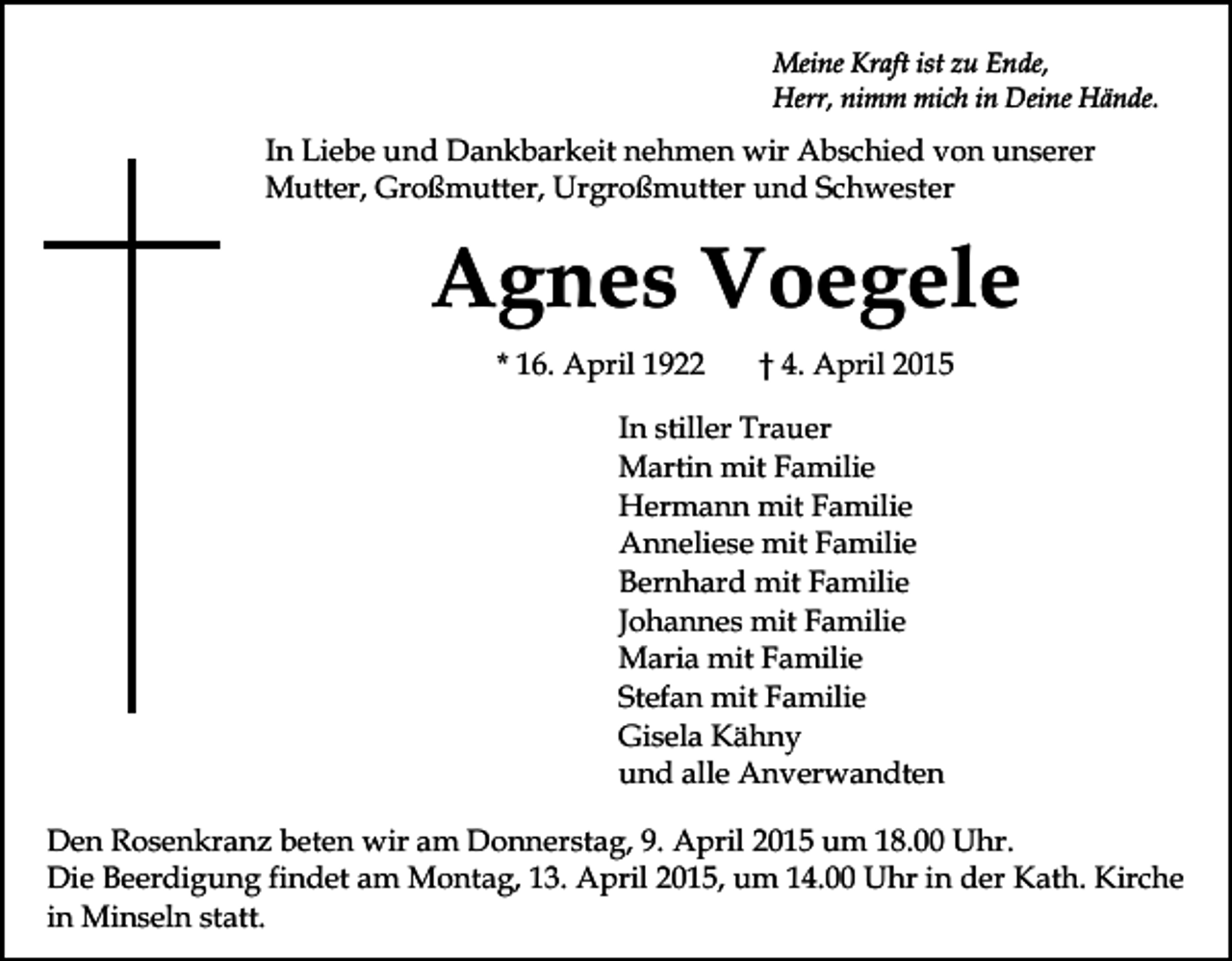 <p>Meine Kraft ist zu Ende,<br />Herr, nimm mich in Deine Hände.</p><p>In Liebe und Dankbarkeit nehmen wir Abschied von unserer<br />Mutter, Großmutter, Urgroßmutter und Schwester</p><p>Agnes Voegele<br />* 16. April 1922</p><p>† 4. April 2015</p><p>In stiller Trauer<br />Martin mit Familie<br />Hermann mit Familie<br />Anneliese mit Familie<br />Bernhard mit Familie<br />Johannes mit Familie<br />Maria mit Familie<br />Stefan mit Familie<br />Gisela Kähny<br />und alle Anverwandten<br />Den Rosenkranz beten wir am Donnerstag, 9. April 2015 um 18.00 Uhr.<br />Die Beerdigung findet am Montag, 13. April 2015, um 14.00 Uhr in der Kath. Kirche<br />in Minseln statt.</p>