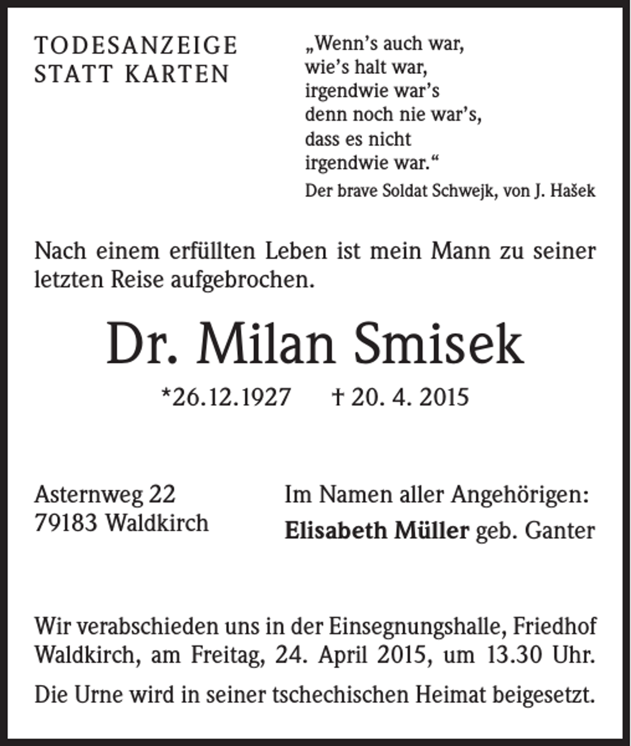 <p>TO D E SA N Z E I G E<br />S TAT T K A RT E N</p><p>„Wenn’s auch war,<br />wie’s halt war,<br />irgendwie war’s<br />denn noch nie war’s,<br />dass es nicht<br />irgendwie war.“<br />Der brave Soldat Schwejk, von J. Hašek</p><p>Nach einem erfüllten Leben ist mein Mann zu seiner<br />letzten Reise aufgebrochen.</p><p>Dr. Milan Smisek<br />*26.12.1927 † 20. 4. 2015</p><p>Asternweg 22<br />79183 Waldkirch</p><p>Im Namen aller Angehörigen:<br />Elisabeth Müller geb. Ganter</p><p>Wir verabschieden uns in der Einsegnungshalle, Friedhof<br />Waldkirch, am Freitag, 24. April 2015, um 13.30 Uhr.<br />Die Urne wird in seiner tschechischen Heimat beigesetzt.</p>