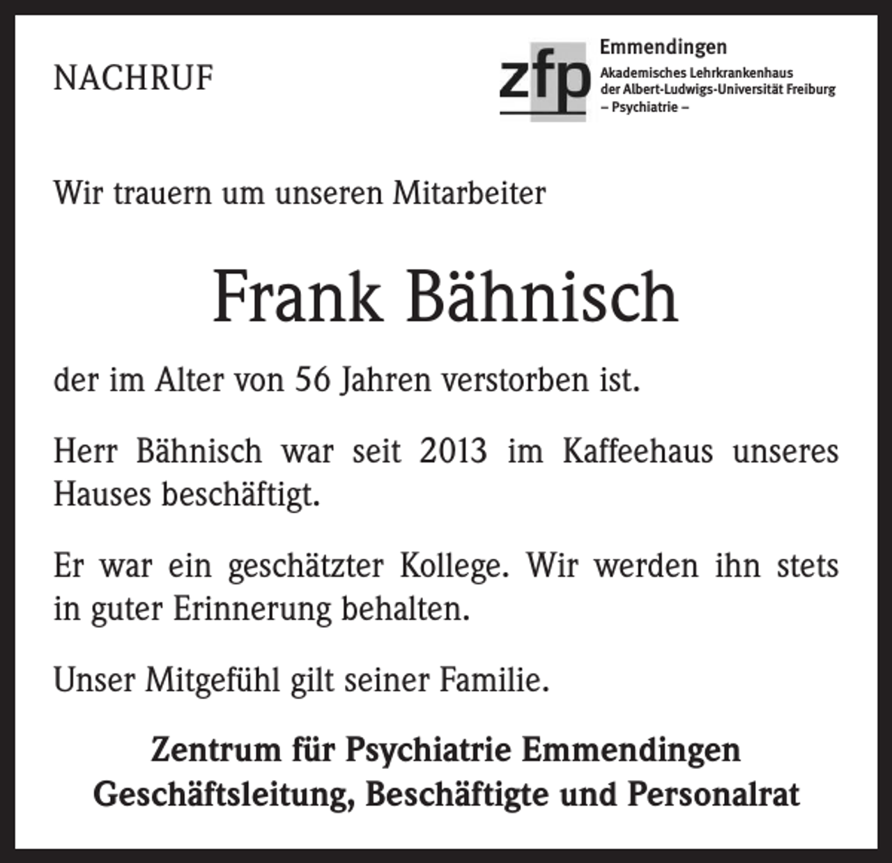 <p>NACHRUF</p><p>Emmendingen<br />Akademisches Lehrkrankenhaus<br />der Albert-Ludwigs-Universität Freiburg<br />– Psychiatrie –</p><p>Wir trauern um unseren Mitarbeiter</p><p>Frank Bähnisch<br />der im Alter von 56 Jahren verstorben ist.<br />Herr Bähnisch war seit 2013 im Kaffeehaus unseres<br />­Hauses beschäftigt.<br />Er war ein geschätzter Kollege. Wir werden ihn stets<br />in guter Erinnerung behalten.<br />Unser Mitgefühl gilt seiner Familie.<br />Zentrum für Psychiatrie Emmendingen<br />Geschäftsleitung, Beschäftigte und Personalrat</p>