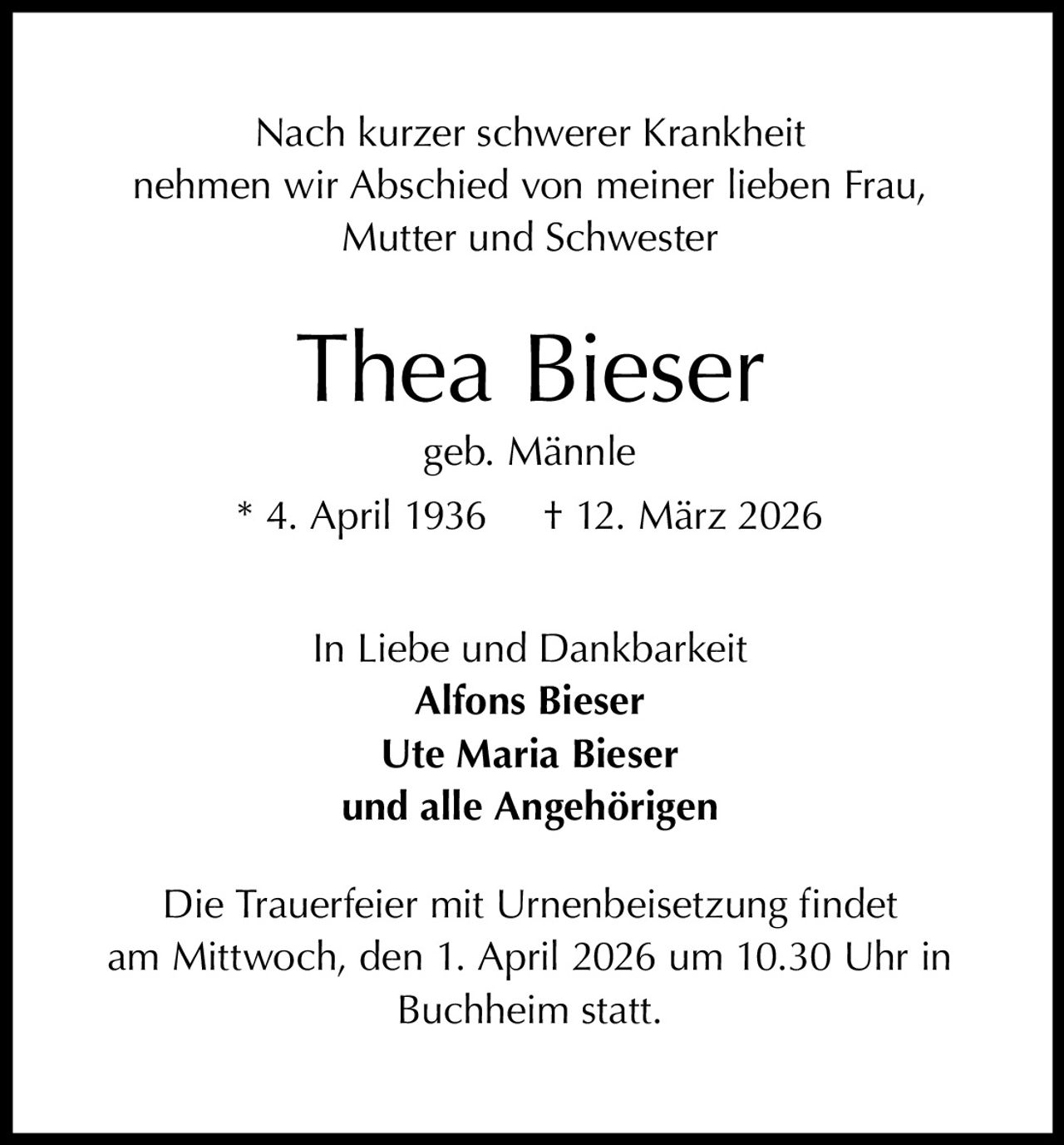 Nach kurzer schwerer Krankheit
nehmen wir Abschied von meiner lieben Frau,
Mutter und Schwester

Thea Bieser
geb. Männle

* 4. April 1936

† 12. März 2026

In Liebe und Dankbarkeit
Alfons Bieser
Ute Maria Bieser
und alle Angehörigen
Die Trauerfeier mit Urnenbeisetzung findet
am Mittwoch, den 1. April 2026 um 10.30 Uhr in
Buchheim statt.