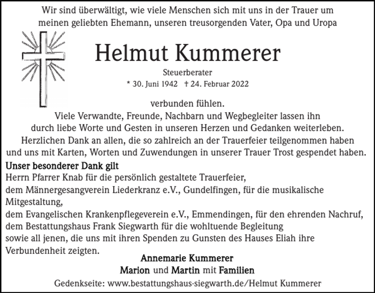 <p>Wir sind überwältigt, wie viele Menschen sich mit uns in der Trauer um<br />meinen geliebten Ehemann, unseren treusorgenden Vater, Opa und Uropa</p><p>Helmut Kummerer<br />Steuerberater<br />* 30. Juni 1942 † 24. Februar 2022</p><p>verbunden fühlen.<br />Viele Verwandte, Freunde, Nachbarn und Wegbegleiter lassen ihn<br />durch liebe Worte und Gesten in unseren Herzen und Gedanken weiterleben.<br />Herzlichen Dank an allen, die so zahlreich an der Trauerfeier teilgenommen haben<br />und uns mit Karten, Worten und Zuwendungen in unserer Trauer Trost gespendet haben.<br />Herrn Pfarrer Knab für die persönlich gestaltete Trauerfeier,<br />dem Männergesangverein Liederkranz e.V., Gundelfingen, für die musikalische<br />Mitgestaltung,<br />dem Evangelischen Krankenpflegeverein e.V., Emmendingen, für den ehrenden Nachruf,<br />dem Bestattungshaus Frank Siegwarth für die wohltuende Begleitung<br />sowie all jenen, die uns mit ihren Spenden zu Gunsten des Hauses Eliah ihre<br />Verbundenheit zeigten.<br />und<br />mit<br />Gedenkseite: www.bestattungshaus-siegwarth.de/Helmut Kummerer</p>