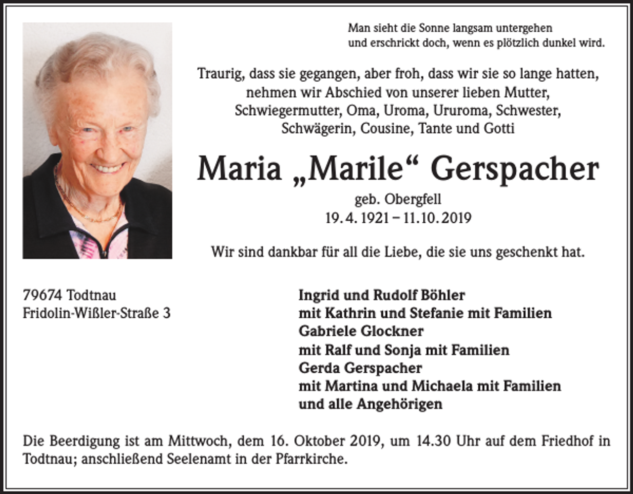 <p>Man sieht die Sonne langsam untergehen<br />und erschrickt doch, wenn es plötzlich dunkel wird.</p><p>Traurig, dass sie gegangen, aber froh, dass wir sie so lange hatten,<br />nehmen wir Abschied von unserer lieben Mutter,<br />Schwiegermutter, Oma, Uroma, Ururoma, Schwester,<br />Schwägerin, Cousine, Tante und Gotti</p><p>Maria „Marile“ Gerspacher<br />geb. Obergfell<br />19. 4. 1921 – 11.10. 2019<br />Wir sind dankbar für all die Liebe, die sie uns geschenkt hat.<br />79674 Todtnau<br />Fridolin-Wißler-Straße 3</p><p>Ingrid und Rudolf Böhler<br />mit Kathrin und Stefanie mit Familien<br />Gabriele Glockner<br />mit Ralf und Sonja mit Familien<br />Gerda Gerspacher<br />mit Martina und Michaela mit Familien<br />und alle Angehörigen</p><p>Die Beerdigung ist am Mittwoch, dem 16. Oktober 2019, um 14.30 Uhr auf dem ­Friedhof in<br />Todtnau; anschließend Seelenamt in der Pfarrkirche.</p>
