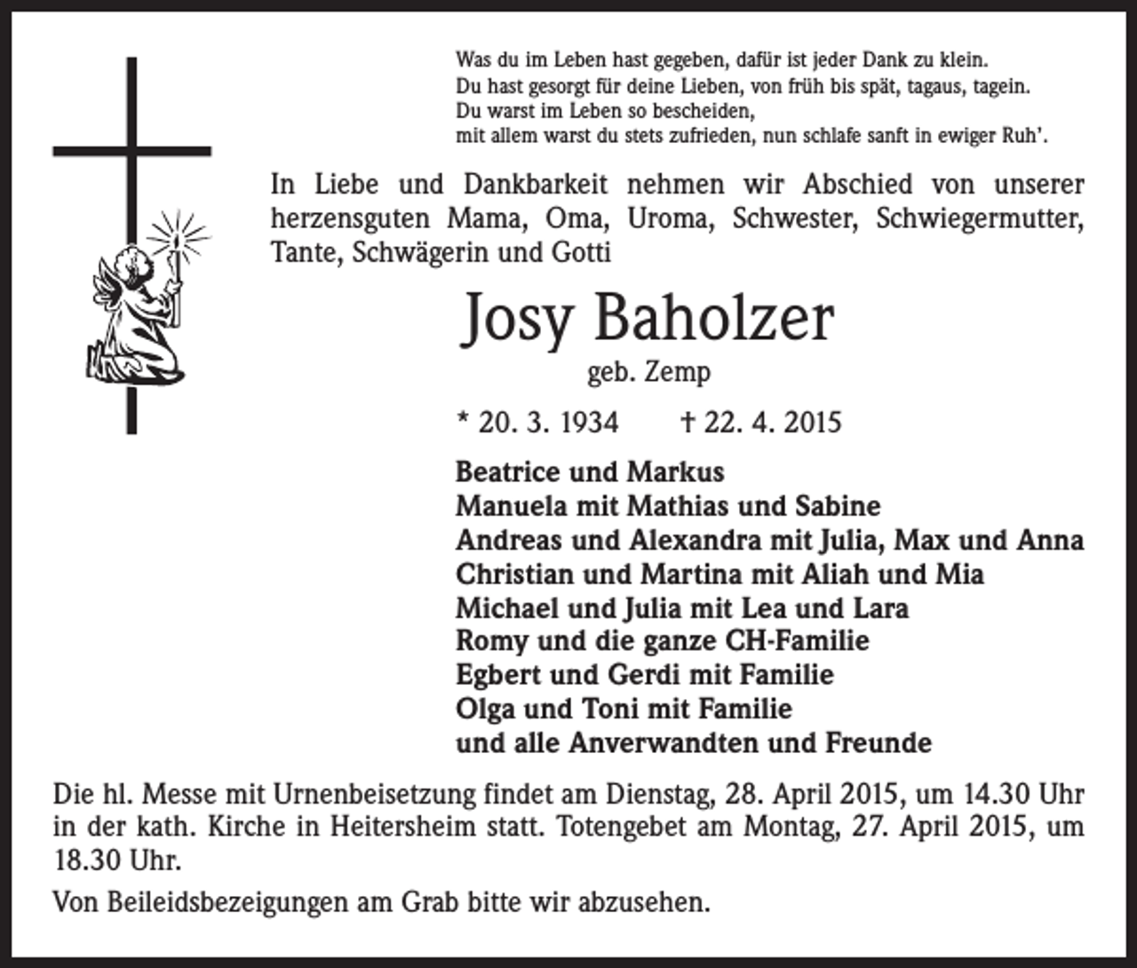 <p>Was du im Leben hast gegeben, dafür ist jeder Dank zu klein.<br />Du hast gesorgt für deine Lieben, von früh bis spät, tagaus, tagein.<br />Du warst im Leben so bescheiden,<br />mit allem warst du stets zufrieden, nun schlafe sanft in ewiger Ruh’.</p><p>In Liebe und Dankbarkeit nehmen wir Abschied von unserer<br />herzensguten Mama, Oma, Uroma, Schwester, Schwiegermutter,<br />Tante, Schwägerin und Gotti</p><p>Josy Baholzer<br />geb. Zemp</p><p>* 20. 3. 1934 † 22. 4. 2015<br />Beatrice und Markus<br />Manuela mit Mathias und Sabine<br />Andreas und Alexandra mit Julia, Max und Anna<br />Christian und Martina mit Aliah und Mia<br />Michael und Julia mit Lea und Lara<br />Romy und die ganze CH-Familie<br />Egbert und Gerdi mit Familie<br />Olga und Toni mit Familie<br />und alle Anverwandten und Freunde<br />Die hl. Messe mit Urnenbeisetzung findet am Dienstag, 28. April 2015, um 14.30 Uhr<br />in der kath. Kirche in Heitersheim statt. Totengebet am Montag, 27. April 2015, um<br />18.30 Uhr.<br />Von Beileidsbezeigungen am Grab bitte wir abzusehen.</p>