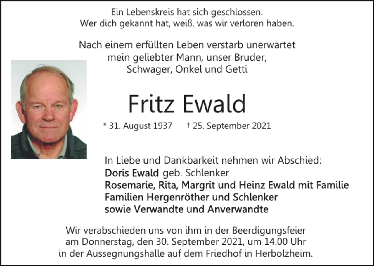 <p>Ein Lebenskreis hat sich geschlossen.<br />Wer dich gekannt hat, weiß, was wir verloren haben.</p><p>Nach einem erfüllten Leben verstarb unerwartet<br />mein geliebter Mann, unser Bruder,<br />Schwager, Onkel und Getti</p><p>Fritz Ewald<br />* 31. August 1937</p><p>† 25. September 2021</p><p>In Liebe und Dankbarkeit nehmen wir Abschied:<br />geb. Schlenker</p><p>Wir verabschieden uns von ihm in der Beerdigungsfeier<br />am Donnerstag, den 30. September 2021, um 14.00 Uhr<br />in der Aussegnungshalle auf dem Friedhof in Herbolzheim.</p>