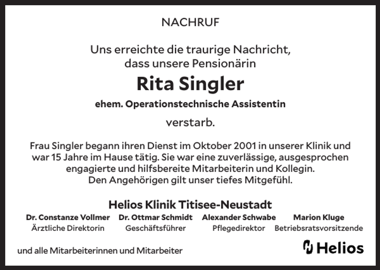 <p>NACHRUF<br />Uns erreichte die traurige Nachricht,<br />dass unsere Pensionärin</p><p>Rita Singler</p><p>ehem. Operationstechnische Assistentin</p><p>verstarb.<br />Frau Singler begann ihren Dienst im Oktober 2001 in unserer Klinik und<br />war 15 Jahre im Hause tätig. Sie war eine zuverlässige, ausgesprochen<br />engagierte und hilfsbereite Mitarbeiterin und Kollegin.<br />Den Angehörigen gilt unser tiefes Mitgefühl.</p><p>Helios Klinik Titisee-Neustadt<br />Dr. Constanze Vollmer<br />Ärztliche Direktorin</p><p>Dr. Ottmar Schmidt<br />Geschäftsführer</p><p>und alle Mitarbeiterinnen und Mitarbeiter</p><p>Alexander Schwabe<br />Marion Kluge<br />Pflegedirektor Betriebsratsvorsitzende</p>