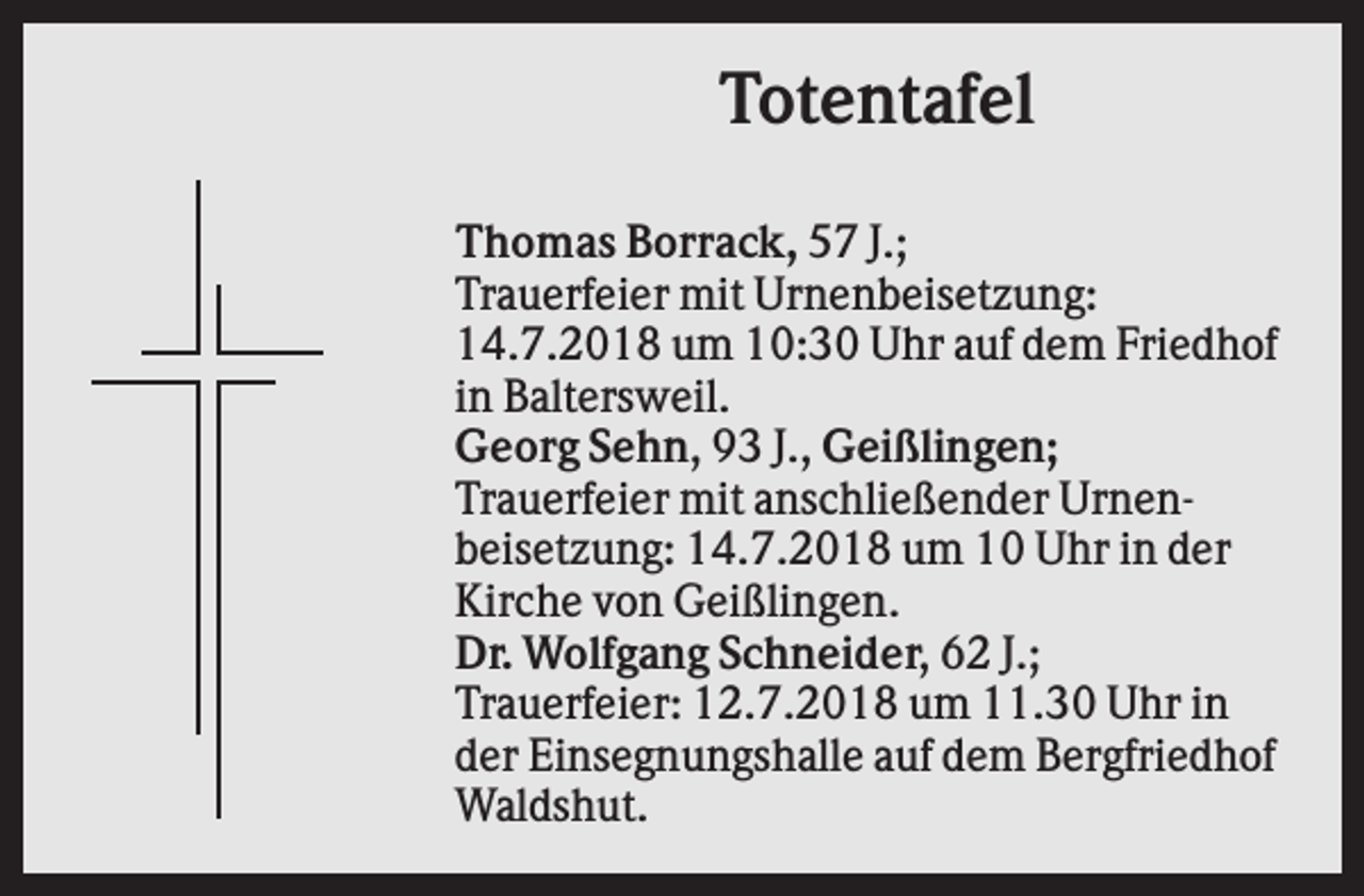 <p>Totentafel<br />Thomas Borrack, 57 J.;<br />Trauerfeier mit Urnenbeisetzung:<br />14.7.2018 um 10:30 Uhr auf dem Friedhof<br />in Baltersweil.<br />Georg Sehn, 93 J., Geißlingen;<br />Trauerfeier mit anschließender Urnenbeisetzung: 14.7.2018 um 10 Uhr in der<br />Kirche von Geißlingen.<br />Dr. Wolfgang Schneider, 62 J.;<br />Trauerfeier: 12.7.2018 um 11.30 Uhr in<br />der Einsegnungshalle auf dem Bergfriedhof<br />Waldshut.</p>