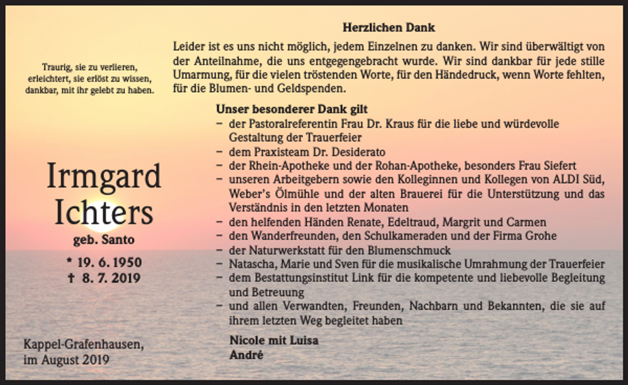 <p>Traurig, sie zu verlieren,<br />erleichtert, sie erlöst zu wissen,<br />dankbar, mit ihr gelebt zu haben.</p><p>Irmgard<br />Ichters<br />geb. Santo</p><p>* 19. 6. 1950<br />† 8. 7. 2019</p><p>Kappel-Grafenhausen,<br />im August 2019</p><p>Herzlichen Dank<br />Leider ist es uns nicht möglich, jedem Einzelnen zu danken. Wir sind überwältigt von<br />der Anteilnahme, die uns entgegengebracht wurde. Wir sind dankbar für jede stille<br />Umarmung, für die vielen tröstenden Worte, für den Händedruck, wenn Worte fehlten,<br />für die Blumen- und Geldspenden.<br />Unser besonderer Dank gilt<br />– der Pastoralreferentin Frau Dr. Kraus für die liebe und würdevolle<br />Gestaltung der Trauerfeier<br />– dem Praxisteam Dr. Desiderato<br />– der Rhein-Apotheke und der Rohan-Apotheke, besonders Frau Siefert<br />– unseren Arbeitgebern sowie den Kolleginnen und Kollegen von ALDI Süd,<br />Weber’s Ölmühle und der alten Brauerei für die Unterstützung und das<br />Verständnis in den letzten Monaten<br />– den helfenden Händen Renate, Edeltraud, Margrit und Carmen<br />– den Wanderfreunden, den Schulkameraden und der Firma Grohe<br />– der Naturwerkstatt für den Blumenschmuck<br />– Natascha, Marie und Sven für die musikalische Umrahmung der Trauerfeier<br />– dem Bestattungsinstitut Link für die kompetente und liebevolle Begleitung<br />und Betreuung<br />– und allen Verwandten, Freunden, Nachbarn und Bekannten, die sie auf<br />­ihrem letzten Weg begleitet haben<br />Nicole mit Luisa<br />André</p>