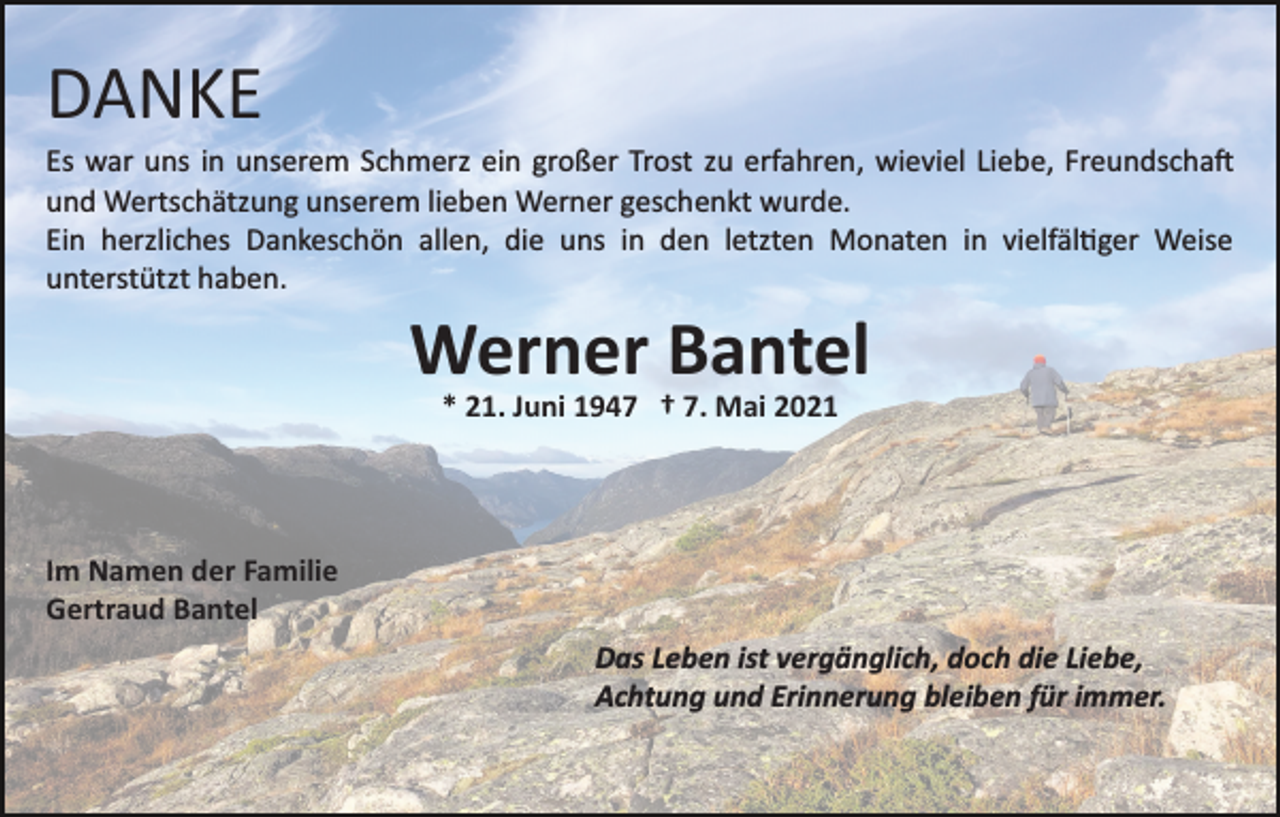 <p>DANKE<br />Es war uns in unserem Schmerz ein großer Trost zu erfahren, wieviel Liebe, Freundscha�<br />und Wertschätzung unserem lieben Werner geschenkt wurde.<br />Ein herzliches Dankeschön allen, die uns in den letzten Monaten in vielfäl�ger Weise<br />unterstützt haben.</p><p>Werner Bantel<br />* 21. Juni 1947 † 7. Mai 2021</p><p>Im Namen der Familie<br />Gertraud Bantel<br />Das Leben ist vergänglich, doch die Liebe,<br />Achtung und Erinnerung bleiben für immer.</p>