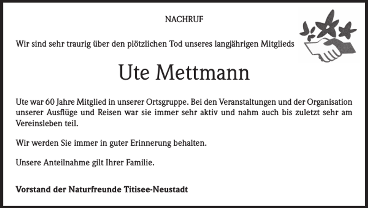 <p>NACHRUF<br />Wir sind sehr traurig über den plötzlichen Tod unseres langjährigen Mitglieds</p><p>Ute Mettmann<br />Ute war 60 Jahre Mitglied in unserer Ortsgruppe. Bei den Veranstaltungen und der Organisation<br />unserer Ausflüge und Reisen war sie immer sehr aktiv und nahm auch bis zuletzt sehr am<br />Vereinsleben teil.<br />Wir werden Sie immer in guter Erinnerung behalten.<br />Unsere Anteilnahme gilt Ihrer Familie.<br />Vorstand der Naturfreunde Titisee-Neustadt</p>