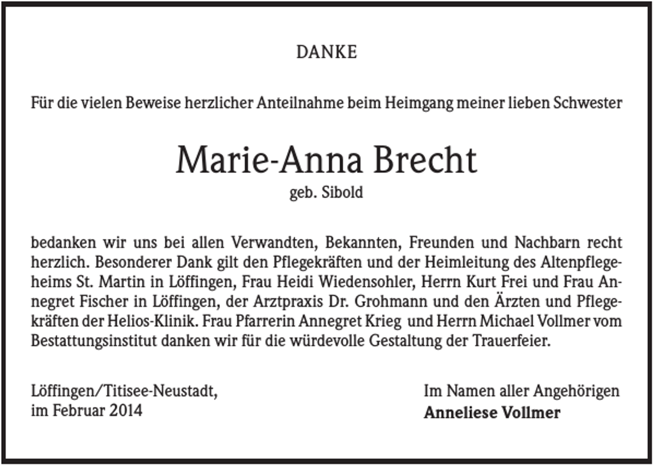 <p>DANKE<br />Für die vielen Beweise herzlicher Anteilnahme beim Heimgang meiner lieben Schwester</p><p>Marie-Anna Brecht<br />geb. Sibold<br />bedanken wir uns bei allen Verwandten, Bekannten, Freunden und Nachbarn recht<br />herzlich. Besonderer Dank gilt den Pflegekräften und der Heimleitung des Altenpflegeheims St. Martin in Löffingen, Frau Heidi Wiedensohler, Herrn Kurt Frei und Frau Annegret Fischer in Löffingen, der Arztpraxis Dr. Grohmann und den Ärzten und Pflegekräften der Helios-Klinik. Frau Pfarrerin Annegret Krieg und Herrn Michael Vollmer vom<br />Bestattungsinstitut danken wir für die würdevolle Gestaltung der Trauerfeier.<br />Löffingen/Titisee-Neustadt,<br />im Februar 2014</p><p>Im Namen aller Angehörigen<br />Anneliese Vollmer</p>