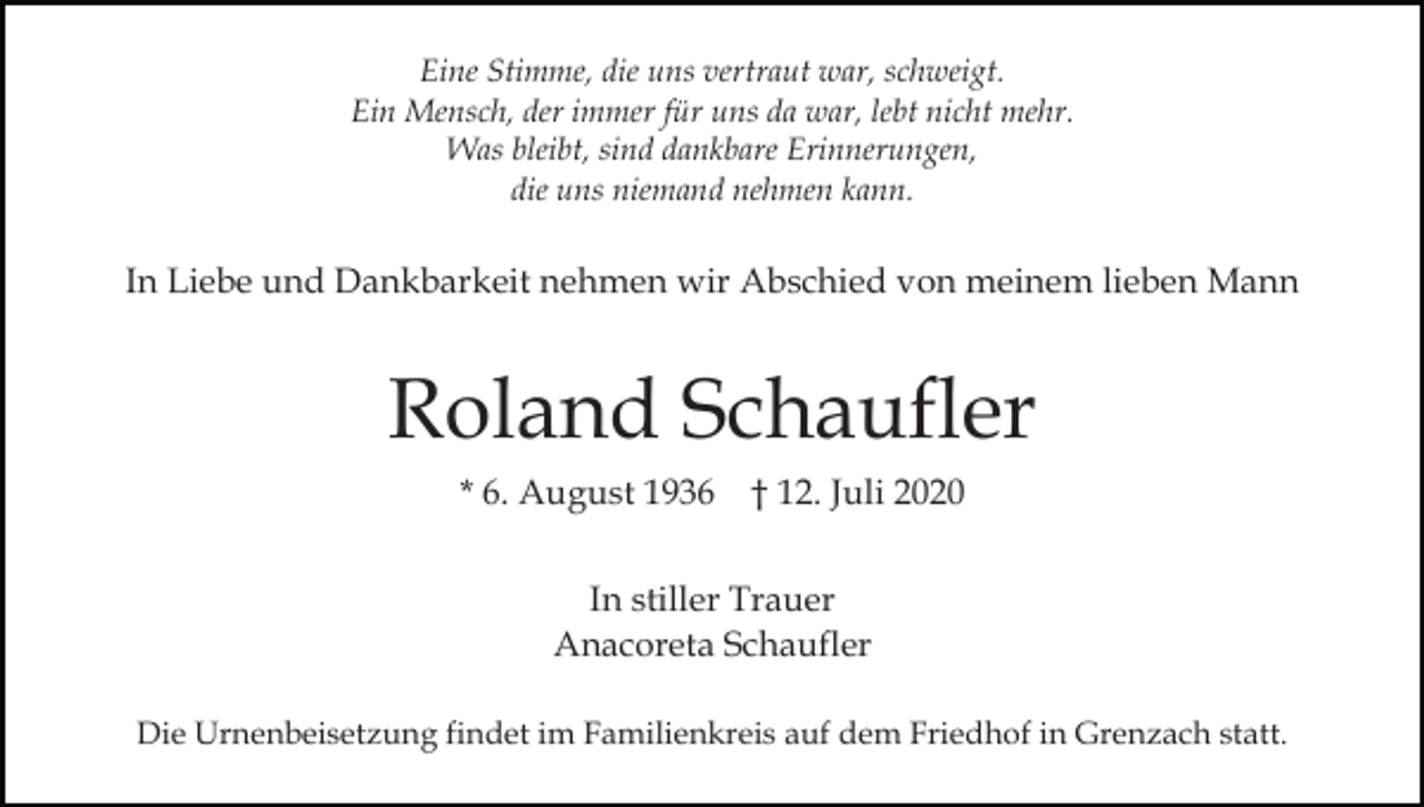 <p>Eine Stimme, die uns vertraut war, schweigt.<br />Ein Mensch, der immer für uns da war, lebt nicht mehr.<br />Was bleibt, sind dankbare Erinnerungen,<br />die uns niemand nehmen kann.</p><p>In Liebe und Dankbarkeit nehmen wir Abschied von meinem lieben Mann</p><p>Roland Schaufler<br />* 6. August 1936 † 12. Juli 2020<br />In stiller Trauer<br />Anacoreta Schaufler<br />Die Urnenbeisetzung findet im Familienkreis auf dem Friedhof in Grenzach statt.</p>