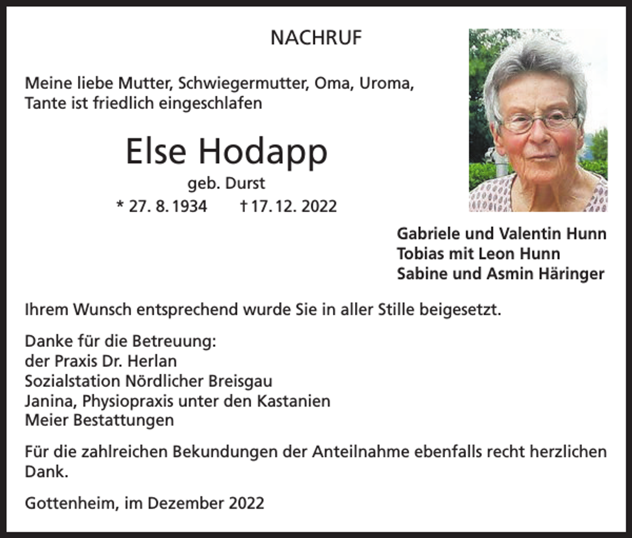 <p>NACHRUF<br />Meine liebe Mutter, Schwiegermutter, Oma, Uroma,<br />Tante ist friedlich eingeschlafen</p><p>Else Hodapp<br />geb. Durst<br />* 27. 8. 1934 † 17. 12. 2022<br />Gabriele und Valentin Hunn<br />Tobias mit Leon Hunn<br />Sabine und Asmin Häringer<br />Ihrem Wunsch entsprechend wurde Sie in aller Stille beigesetzt.<br />Danke für die Betreuung:<br />der Praxis Dr. Herlan<br />Sozialstation Nördlicher Breisgau<br />Janina, Physiopraxis unter den Kastanien<br />Meier Bestattungen<br />Für die zahlreichen Bekundungen der Anteilnahme ebenfalls recht herzlichen<br />Dank.<br />Gottenheim, im Dezember 2022</p>