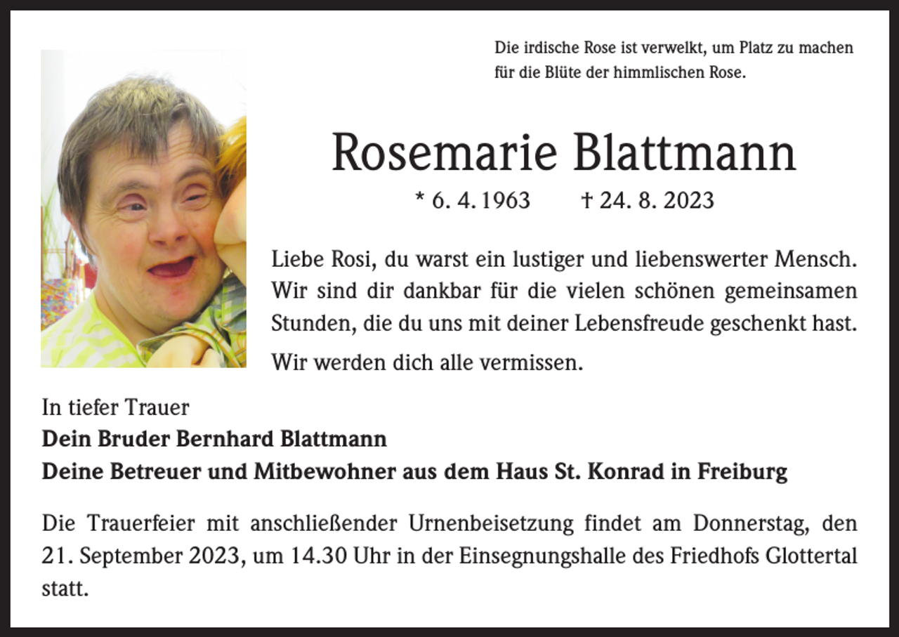 <p>Die irdische Rose ist verwelkt, um Platz zu machen<br />für die Blüte der himmlischen Rose.</p><p>Rosemarie Blattmann<br />* 6. 4. 1963 † 24. 8. 2023<br />Liebe Rosi, du warst ein lustiger und liebenswerter Mensch.<br />Wir sind dir dankbar für die vielen schönen gemeinsamen<br />Stunden, die du uns mit deiner Lebensfreude geschenkt hast.<br />Wir werden dich alle vermissen.<br />In tiefer Trauer<br />Dein Bruder Bernhard Blattmann<br />Deine Betreuer und Mitbewohner aus dem Haus St. Konrad in Freiburg<br />Die Trauerfeier mit anschließender Urnenbeisetzung findet am Donnerstag, den<br />21. September 2023, um 14.30 Uhr in der Einsegnungshalle des Friedhofs Glottertal<br />statt.</p>