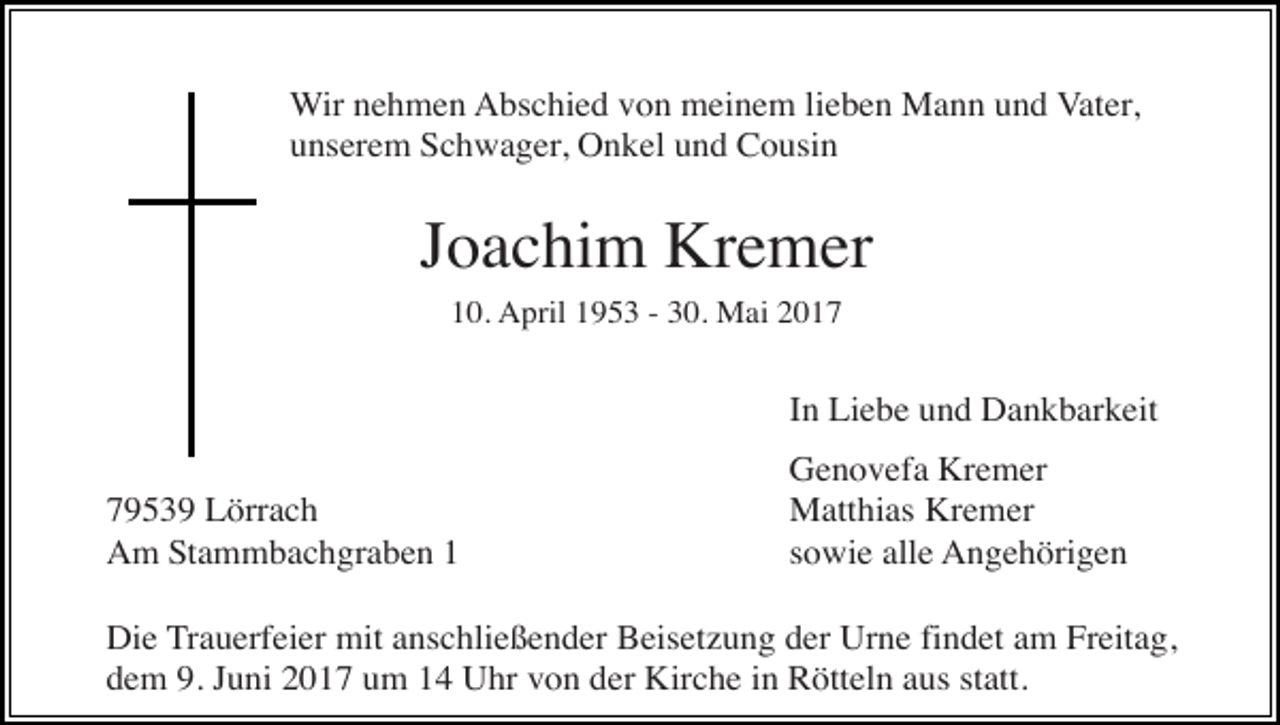 <p>Wir nehmen Abschied von meinem lieben Mann und Vater,<br />unserem Schwager, Onkel und Cousin</p><p>Joachim Kremer<br />10. April 1953 - 30. Mai 2017</p><p>In Liebe und Dankbarkeit<br />79539 Lörrach<br />Am Stammbachgraben 1</p><p>Genovefa Kremer<br />Matthias Kremer<br />sowie alle Angehörigen</p><p>Die Trauerfeier mit anschließender Beisetzung der Urne findet am Freitag,<br />dem 9. Juni 2017 um 14 Uhr von der Kirche in Rötteln aus statt.</p>
