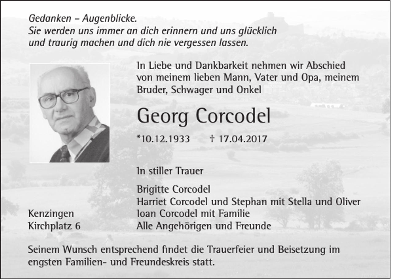 <p>Gedanken – Augenblicke.<br />Sie werden uns immer an dich erinnern und uns glücklich<br />und traurig machen und dich nie vergessen lassen.<br />In Liebe und Dankbarkeit nehmen wir Abschied<br />von meinem lieben Mann, Vater und Opa, meinem<br />Bruder, Schwager und Onkel</p><p>Georg Corcodel<br />*10.12.1933</p><p>† 17.04.2017</p><p>In stiller Trauer</p><p>Kenzingen<br />Kirchplatz 6</p><p>Brigitte Corcodel<br />Harriet Corcodel und Stephan mit Stella und Oliver<br />Ioan Corcodel mit Familie<br />Alle Angehörigen und Freunde</p><p>Seinem Wunsch entsprechend findet die Trauerfeier und Beisetzung im<br />engsten Familien- und Freundeskreis statt.</p>