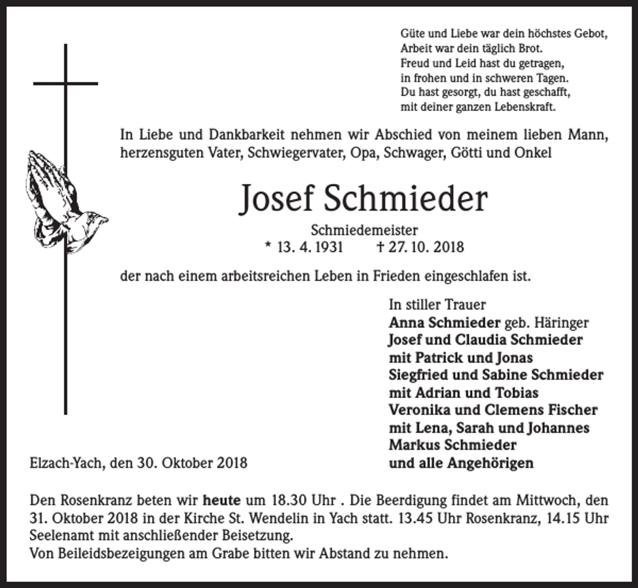 <p>Güte und Liebe war dein höchstes Gebot,<br />Arbeit war dein täglich Brot.<br />Freud und Leid hast du getragen,<br />in frohen und in schweren Tagen.<br />Du hast gesorgt, du hast geschafft,<br />mit deiner ganzen Lebenskraft.</p><p>In Liebe und Dankbarkeit nehmen wir Abschied von meinem lieben Mann,<br />herzensguten Vater, Schwiegervater, Opa, Schwager, Götti und Onkel</p><p>Josef Schmieder<br />Schmiedemeister<br />* 13. 4. 1931 † 27. 10. 2018</p><p>der nach einem arbeitsreichen Leben in Frieden eingeschlafen ist.</p><p>Elzach-Yach, den 30. Oktober 2018</p><p>In stiller Trauer<br />Anna Schmieder geb. Häringer<br />Josef und Claudia Schmieder<br />mit Patrick und Jonas<br />Siegfried und Sabine Schmieder<br />mit Adrian und Tobias<br />Veronika und Clemens Fischer<br />mit Lena, Sarah und Johannes<br />Markus Schmieder<br />und alle Angehörigen</p><p>Den Rosenkranz beten wir heute um 18.30 Uhr . Die Beerdigung findet am Mittwoch, den<br />31. Oktober 2018 in der Kirche St. Wendelin in Yach statt. 13.45 Uhr Rosenkranz, 14.15 Uhr<br />Seelenamt mit anschließender Beisetzung.<br />Von Beileidsbezeigungen am Grabe bitten wir Abstand zu nehmen.</p>
