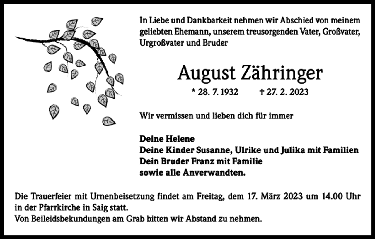 <p>In Liebe und Dankbarkeit nehmen wir Abschied von meinem<br />geliebten Ehemann, unserem treusorgenden Vater, Großvater,<br />Urgroßvater und Bruder</p><p>August Zähringer<br />* 28. 7. 1932</p><p>† 27. 2. 2023</p><p>Wir vermissen und lieben dich für immer<br />Deine Helene<br />Deine Kinder Susanne, Ulrike und Julika mit Familien<br />Dein Bruder Franz mit Familie<br />sowie alle Anverwandten.<br />Die Trauerfeier mit Urnenbeisetzung findet am Freitag, dem 17. März 2023 um 14.00 Uhr<br />in der Pfarrkirche in Saig statt.<br />Von Beileidsbekundungen am Grab bitten wir Abstand zu nehmen.</p>