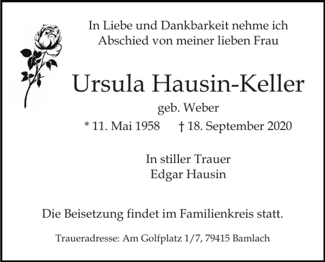 <p>In Liebe und Dankbarkeit nehme ich<br />Abschied von meiner lieben Frau</p><p>Ursula Hausin-Keller<br />geb. Weber<br />* 11. Mai 1958</p><p>† 18. September 2020</p><p>In stiller Trauer<br />Edgar Hausin<br />Die Beisetzung findet im Familienkreis statt.<br />Traueradresse: Am Golfplatz 1/7, 79415 Bamlach</p>
